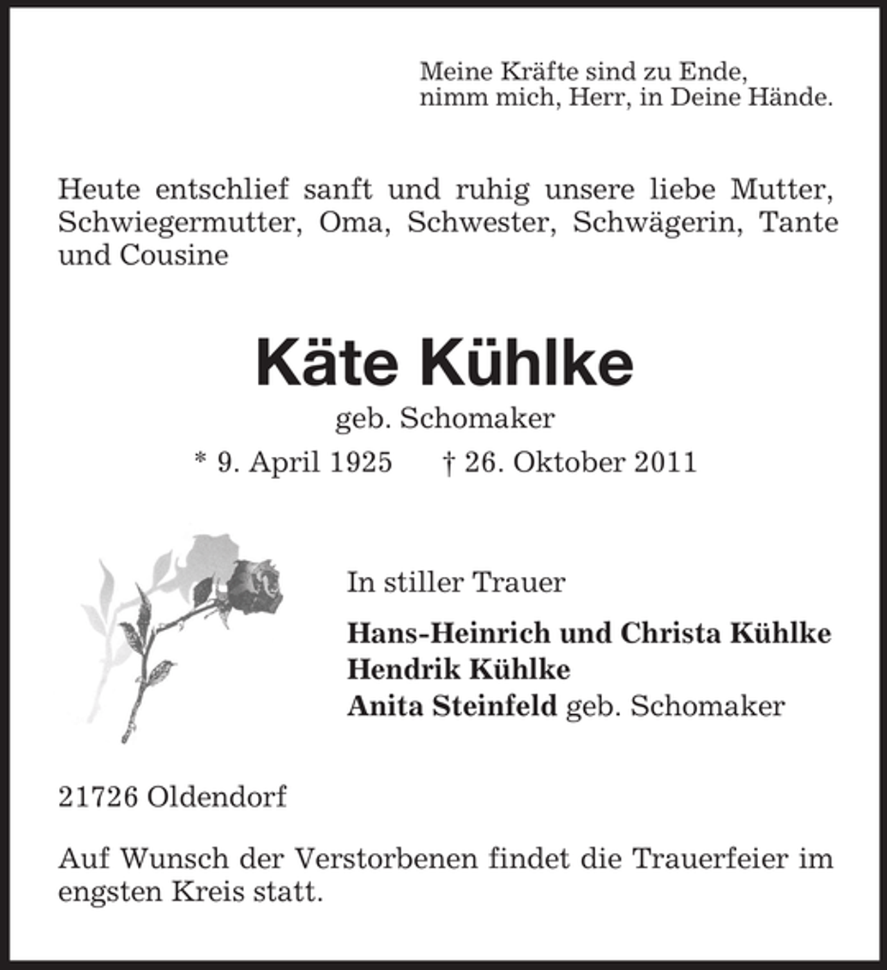 <p>Meine Kräfte sind zu Ende,<br />nimm mich, Herr, in Deine Hände.</p><p>Heute entschlief sanft und ruhig unsere liebe Mutter,<br />Schwiegermutter, Oma, Schwester, Schwägerin, Tante<br />und Cousine</p><p>Käte Kühlke<br />geb. Schomaker<br />* 9. April 1925<br />† 26. Oktober 2011</p><p>In stiller Trauer<br />Hans-Heinrich und Christa Kühlke<br />Hendrik Kühlke<br />Anita Steinfeld geb. Schomaker<br />21726 Oldendorf<br />Auf Wunsch der Verstorbenen findet die Trauerfeier im<br />engsten Kreis statt.</p>