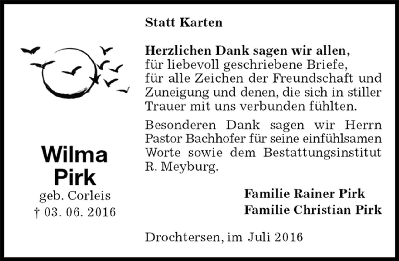 <p>Statt Karten<br />Herzlichen Dank sagen wir allen,<br />für liebevoll geschriebene Briefe,<br />für alle Zeichen der Freundschaft und Zuneigung und denen, die sich in stiller<br />Trauer mit uns verbunden fühlten.<br />Besonderen Dank sagen wir Herrn Pastor Bachhofer für seine einfühlsamen<br />Worte sowie dem Bestattungsinstitut R. Meyburg.<br />Familie Rainer Pirk<br />Familie Christian Pirk<br />Drochtersen, im Juli 2016<br />Wilma<br />Pirk<br />geb. Corleis<br />† 03. 06. 2016</p>