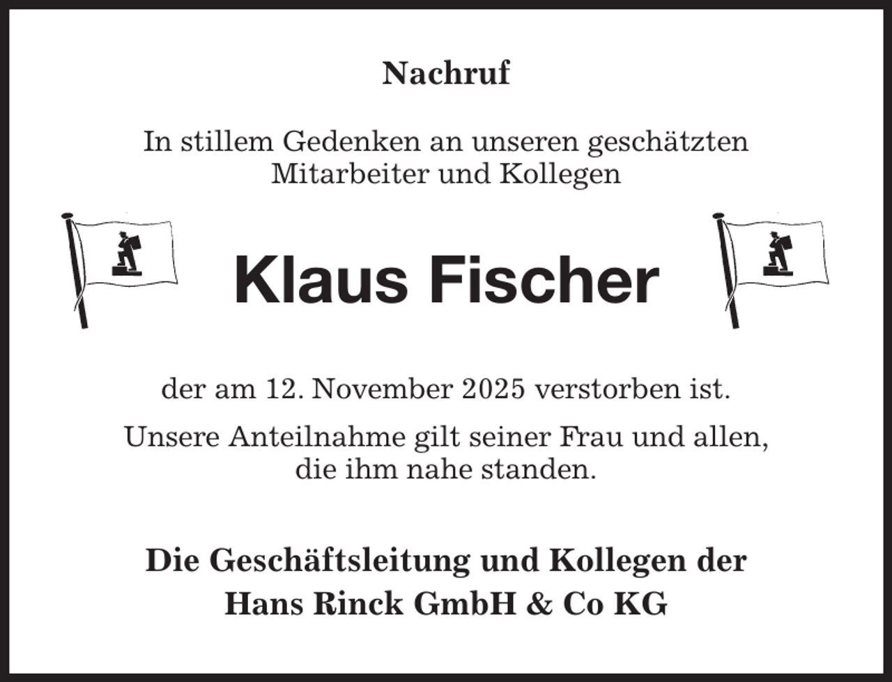 <p>Nachruf</p><p>In stillem Gedenken an unseren geschätzten<br />Mitarbeiter und Kollegen<br />Klaus Fischer<br />der am 12. November 2025 verstorben ist.<br />Unsere Anteilnahme gilt seiner Frau und allen,<br />die ihm nahe standen.<br />Die Geschäftsleitung und Kollegen der<br />Hans Rinck GmbH &amp; Co KG</p>