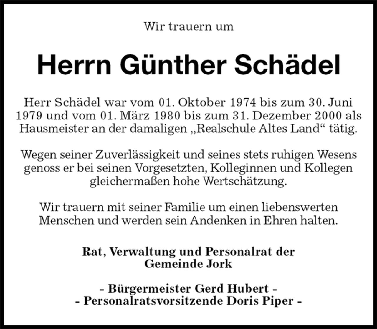 <p>Wir trauern um<br />Herrn Günther Schädel<br />Rat, Verwaltung und Personalrat der<br />Gemeinde Jork</p><p>- Bürgermeister Gerd Hubert -<br />- Personalratsvorsitzende Doris Piper -<br />Herr Schädel war vom 01. Oktober 1974 bis zum 30. Juni 1979 und vom 01. März 1980 bis zum 31. Dezember 2000 als Hausmeister an der damaligen „Realschule Altes Land“ tätig.</p><p>Wegen seiner Zuverlässigkeit und seines stets ruhigen Wesens genoss er bei seinen Vorgesetzten, Kolleginnen und Kollegen gleichermaßen hohe Wertschätzung.</p><p>Wir trauern mit seiner Familie um einen liebenswerten<br />Menschen und werden sein Andenken in Ehren halten.</p>