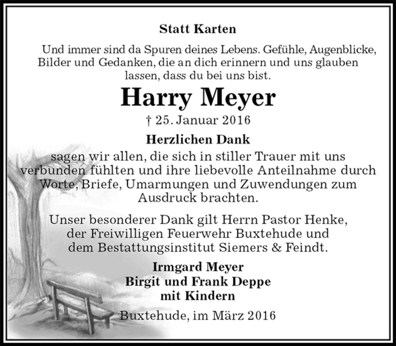 <p>Statt Karten<br />Und immer sind da Spuren deines Lebens. Gefühle, Augenblicke, Bilder und Gedanken, die an dich erinnern und uns glauben<br />lassen, dass du bei uns bist.<br />Harry Meyer<br />† 25. Januar 2016<br />Herzlichen Dank<br />sagen wir allen, die sich in stiller Trauer mit uns<br />verbunden fühlten und ihre liebevolle Anteilnahme durch Worte, Briefe, Umarmungen und Zuwendungen zum<br />Ausdruck brachten.<br />Unser besonderer Dank gilt Herrn Pastor Henke,<br />der Freiwilligen Feuerwehr Buxtehude und<br />dem Bestattungsinstitut Siemers &amp; Feindt.<br />Irmgard Meyer<br />Birgit und Frank Deppe<br />mit Kindern<br />Buxtehude, im März 2016</p>