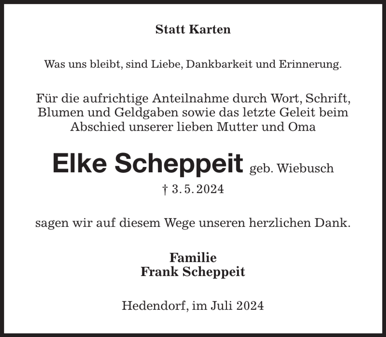 <p>Statt Karten<br />Was uns bleibt, sind Liebe, Dankbarkeit und Erinnerung.<br />Für die aufrichtige Anteilnahme durch Wort, Schrift, Blumen und Geldgaben sowie das letzte Geleit beim Abschied unserer lieben Mutter und Oma<br />Elke Scheppeit geb. Wiebusch<br />† 3. 5. 2024<br />sagen wir auf diesem Wege unseren herzlichen Dank.<br />Familie<br />Frank Scheppeit<br />Hedendorf, im Juli 2024</p>