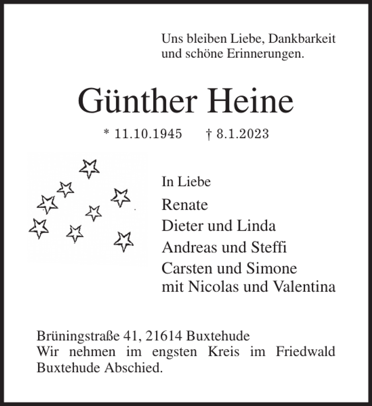<p>Uns bleiben Liebe, Dankbarkeit<br />und schöne Erinnerungen.<br />Günther Heine<br />* 11.10.1945 † 8.1.2023<br />In Liebe<br />Renate<br />Dieter und Linda<br />Andreas und Steffi<br />Carsten und Simone<br />mit Nicolas und Valentina<br />Brüningstraße 41, 21614 Buxtehude<br />Wir nehmen im engsten Kreis im Friedwald<br />Buxtehude Abschied.</p>