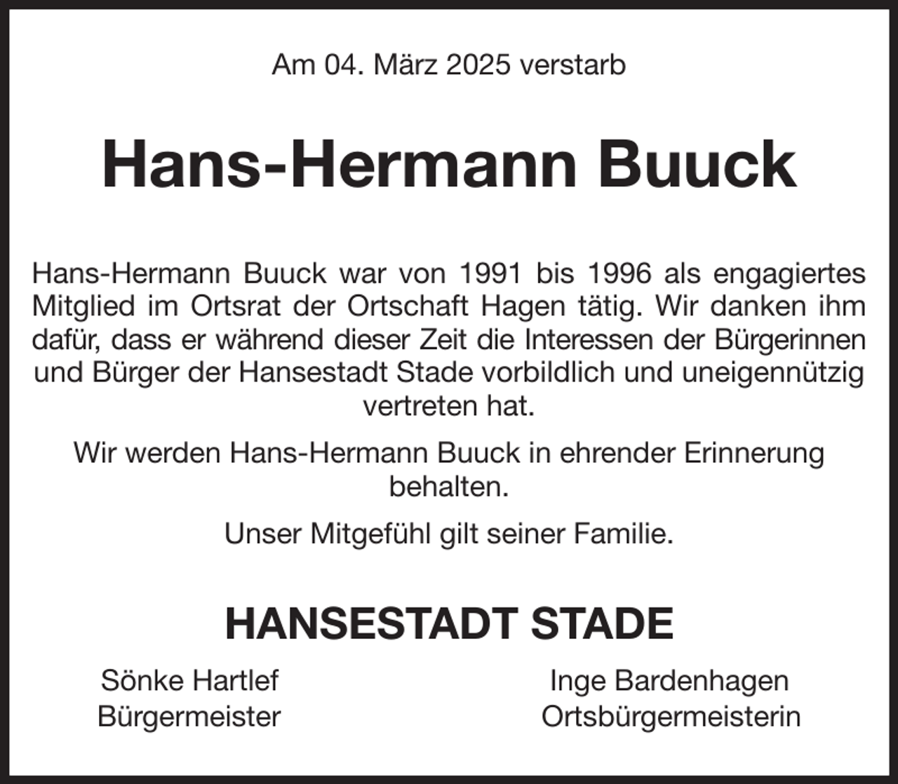 <p>Am 04. März 2025 verstarb<br />Hans-Hermann Buuck<br />Hans-Hermann Buuck war von 1991 bis 1996 als engagiertes<br />Mitglied im Ortsrat der Ortschaft Hagen tätig. Wir danken ihm<br />dafür, dass er während dieser Zeit die Interessen der Bürgerinnen<br />und Bürger der Hansestadt Stade vorbildlich und uneigennützig vertreten hat.<br />Wir werden Hans-Hermann Buuck in ehrender Erinnerung<br />behalten.<br />Unser Mitgefühl gilt seiner Familie.<br />HANSESTADT STADE<br />Sönke Hartlef Inge Bardenhagen<br />Bürgermeister Ortsbürgermeisterin</p>