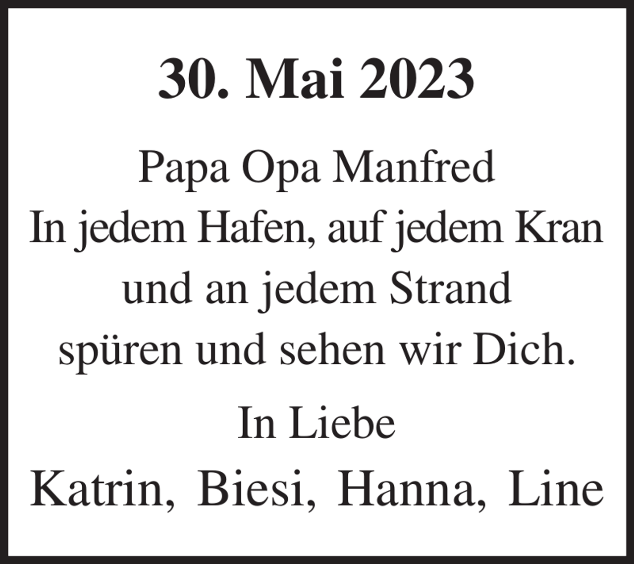 <p>30. Mai 2023<br />Papa Opa Manfred<br />In jedem Hafen, auf jedem Kran<br />und an jedem Strand<br />spüren und sehen wir Dich.<br />In Liebe<br />Katrin, Biesi, Hanna, Line</p>