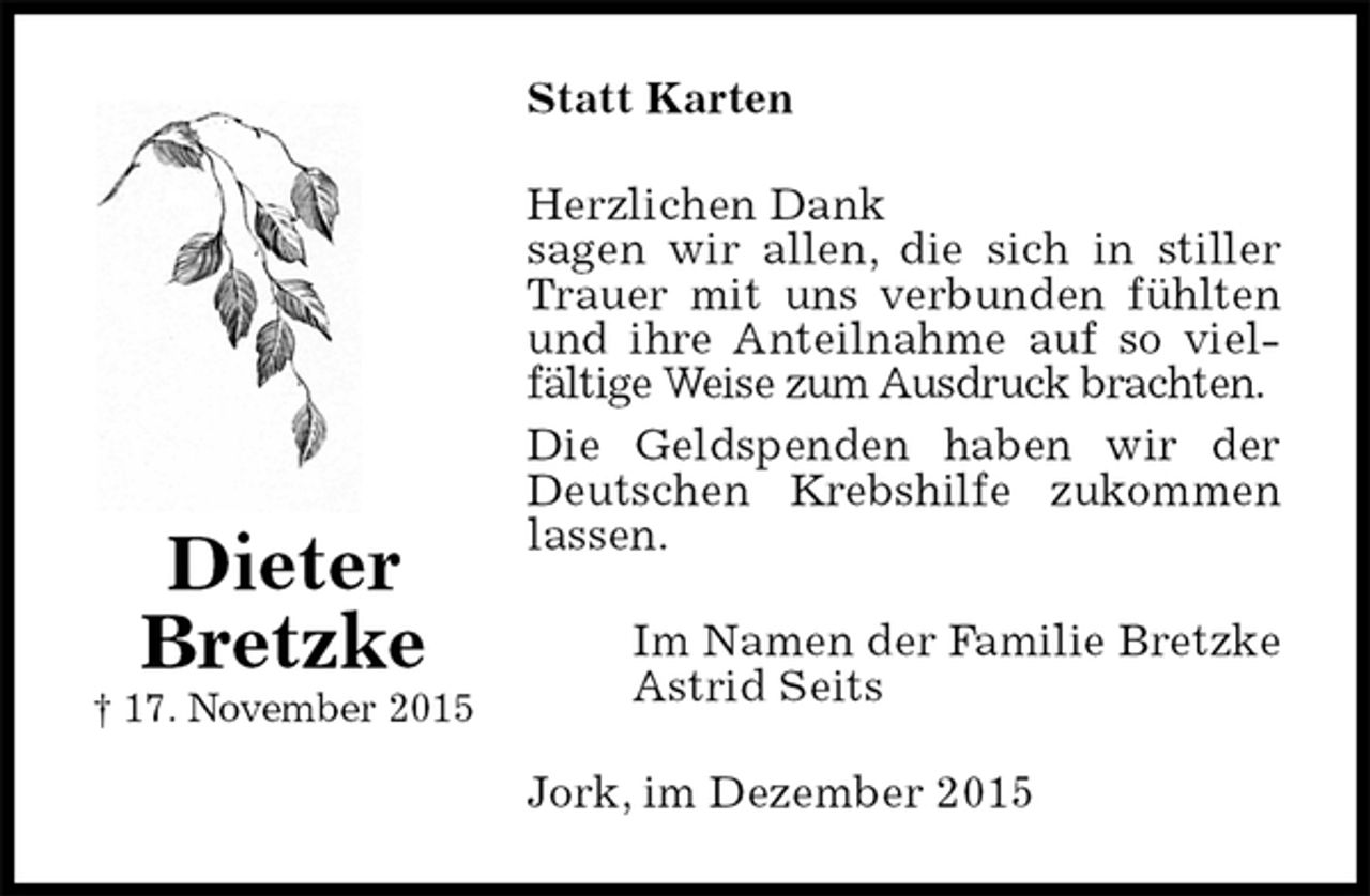 <p>Statt Karten<br />Herzlichen Dank<br />sagen wir allen, die sich in stiller Trauer mit uns verbunden fühlten und ihre Anteilnahme auf so viel-<br />fältige Weise zum Ausdruck brachten.<br />Die Geldspenden haben wir der Deutschen Krebshilfe zukommen lassen.<br />Im Namen der Familie Bretzke<br />Astrid Seits<br />Jork, im Dezember 2015<br />Dieter<br />Bretzke<br />† 17. November 2015</p>
