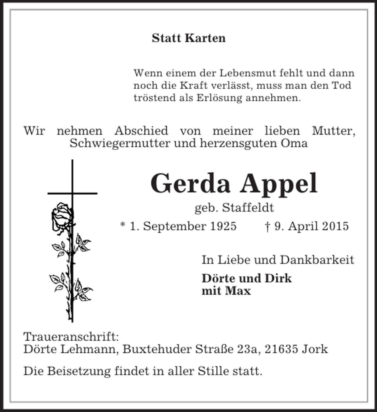 <p>Statt Karten<br />Wenn einem der Lebensmut fehlt und dann<br />noch die Kraft verlässt, muss man den Tod<br />tröstend als Erlösung annehmen.<br />Wir nehmen Abschied von meiner lieben Mutter, Schwiegermutter und herzensguten Oma<br />Gerda Appel<br />geb. Staffeldt<br />* 1. September 1925 † 9. April 2015<br />In Liebe und Dankbarkeit<br />Dörte und Dirk<br />mit Max<br />Traueranschrift:<br />Dörte Lehmann, Buxtehuder Straße 23a, 21635 Jork<br />Die Beisetzung findet in aller Stille statt.</p>