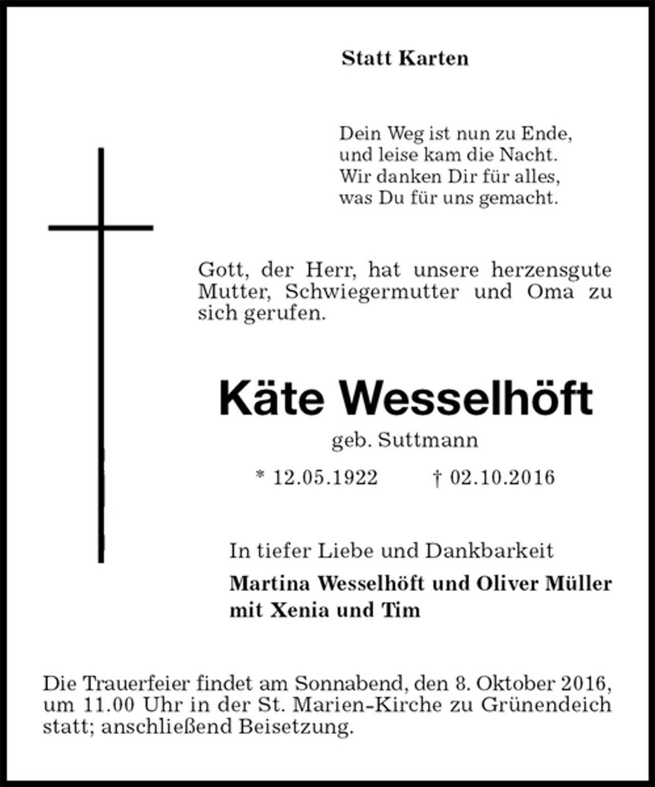 <p>Statt Karten<br />Dein Weg ist nun zu Ende,<br />und leise kam die Nacht.<br />Wir danken Dir für alles,<br />was Du für uns gemacht.<br />Gott, der Herr, hat unsere herzensgute Mutter, Schwiegermutter und Oma zu sich gerufen.<br />Käte Wesselhöft<br />geb. Suttmann<br />* 12.05.1922 † 02.10.2016<br />In tiefer Liebe und Dankbarkeit<br />Martina Wesselhöft und Oliver Müller<br />mit Xenia und Tim<br />Die Trauerfeier findet am Sonnabend, den 8. Oktober 2016,<br />um 11.00 Uhr in der St. Marien-Kirche zu Grünendeich statt; anschließend Beisetzung.</p>