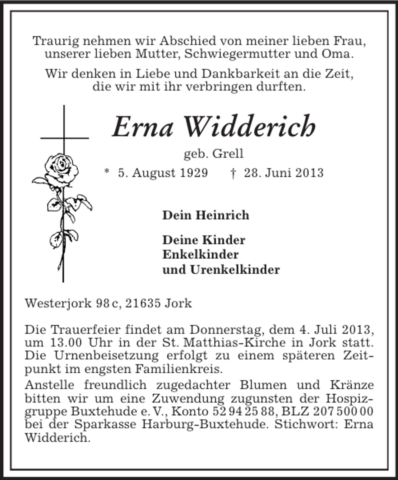 <p>Traurig nehmen wir Abschied von meiner lieben Frau,<br />unserer lieben Mutter, Schwiegermutter und Oma.<br />Wir denken in Liebe und Dankbarkeit an die Zeit,<br />die wir mit ihr verbringen durften.<br />Erna Widderich<br />geb. Grell<br />* 5. August 1929 † 28. Juni 2013<br />Dein Heinrich<br />Deine Kinder<br />Enkelkinder<br />und Urenkelkinder<br />Westerjork 98 c, 21635 Jork</p><p>Die Trauerfeier findet am Donnerstag, dem 4. Juli 2013, um 13.00 Uhr in der St. Matthias-Kirche in Jork statt. Die Urnenbeisetzung erfolgt zu einem späteren Zeitpunkt im engsten Familienkreis.<br />Anstelle freundlich zugedachter Blumen und Kränze<br />bitten wir um eine Zuwendung zugunsten der Hospizgruppe Buxtehude e. V., Konto 52 94 25 88, BLZ 207 500 00 bei der Sparkasse Harburg-Buxtehude. Stichwort: Erna Widderich.</p>
