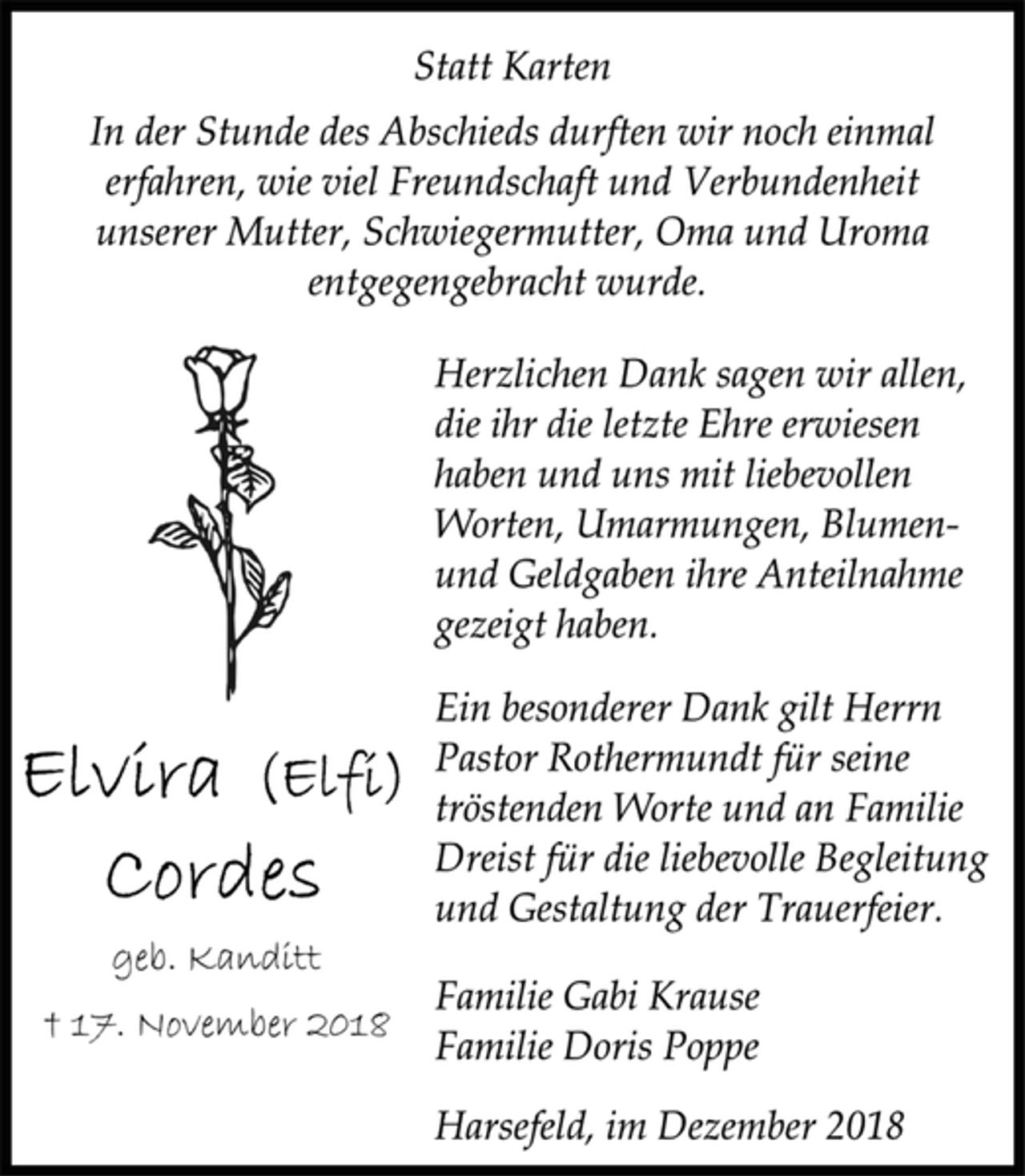 <p>Statt Karten<br />In der Stunde des Abschieds durften wir noch einmal<br />erfahren, wie viel Freundschaft und Verbundenheit<br />unserer Mutter, Schwiegermutter, Oma und Uroma<br />entgegengebracht wurde.<br />Herzlichen Dank sagen wir allen,<br />die ihr die letzte Ehre erwiesen<br />haben und uns mit liebevollen<br />Worten, Umarmungen, Blumen-<br />und Geldgaben ihre Anteilnahme<br />gezeigt haben.<br />Ein besonderer Dank gilt Herrn<br />Pastor Rothermundt für seine<br />tröstenden Worte und an Familie<br />Dreist für die liebevolle Begleitung<br />und Gestaltung der Trauerfeier.<br />Familie Gabi Krause<br />Familie Doris Poppe<br />Harsefeld, im Dezember 2018<br />Elvira (Elfi)<br />Cordes<br />geb. Kanditt<br />† 17. November 2018</p>