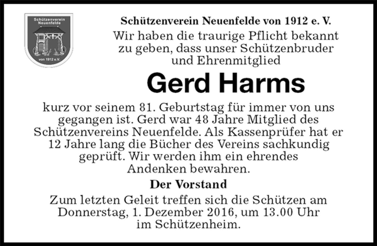 <p>Schützenverein Neuenfelde von 1912 e. V.<br />Wir haben die traurige Pflicht bekannt<br />zu geben, dass unser Schützenbruder<br />und Ehrenmitglied<br />Gerd Harms<br />kurz vor seinem 81. Geburtstag für immer von uns<br />gegangen ist. Gerd war 48 Jahre Mitglied des<br />Schützenvereins Neuenfelde. Als Kassenprüfer hat er<br />12 Jahre lang die Bücher des Vereins sachkundig<br />geprüft. Wir werden ihm ein ehrendes<br />Andenken bewahren.<br />Der Vorstand<br />Zum letzten Geleit treffen sich die Schützen am<br />Donnerstag, 1. Dezember 2016, um 13.00 Uhr<br />im Schützenheim.</p>