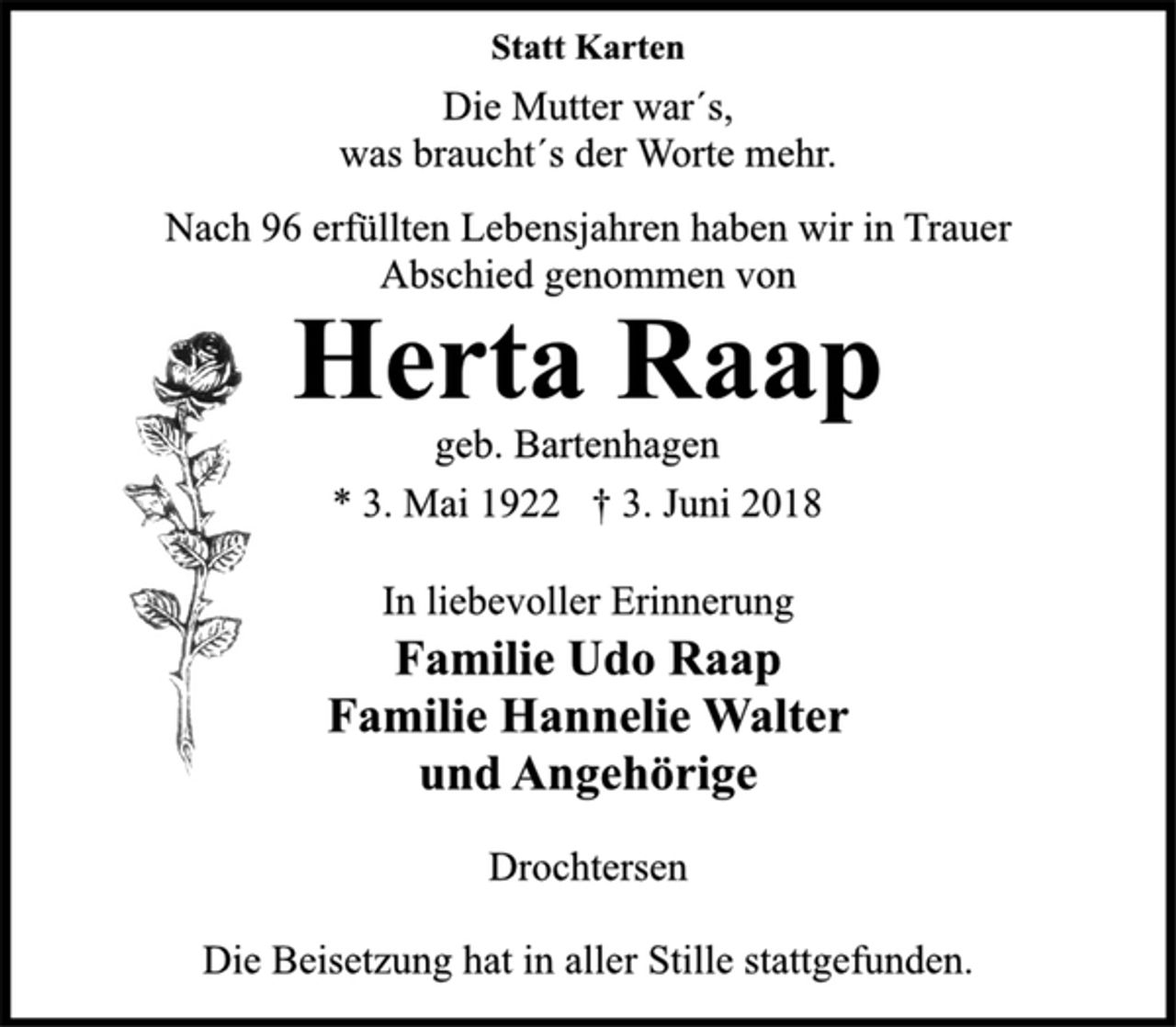 <p>In liebevoller Erinnerung<br />Familie Udo Raap<br />Familie Hannelie Walter<br />und Angehörige<br />Drochtersen<br />* 3. Mai 1922 † 3. Juni 2018<br />geb. Bartenhagen<br />Herta Raap<br />Statt Karten<br />Die Mutter war´s,<br />was braucht´s der Worte mehr.<br />Nach 96 erfüllten Lebensjahren haben wir in Trauer<br />Abschied genommen von<br />Die Beisetzung hat in aller Stille stattgefunden.</p>