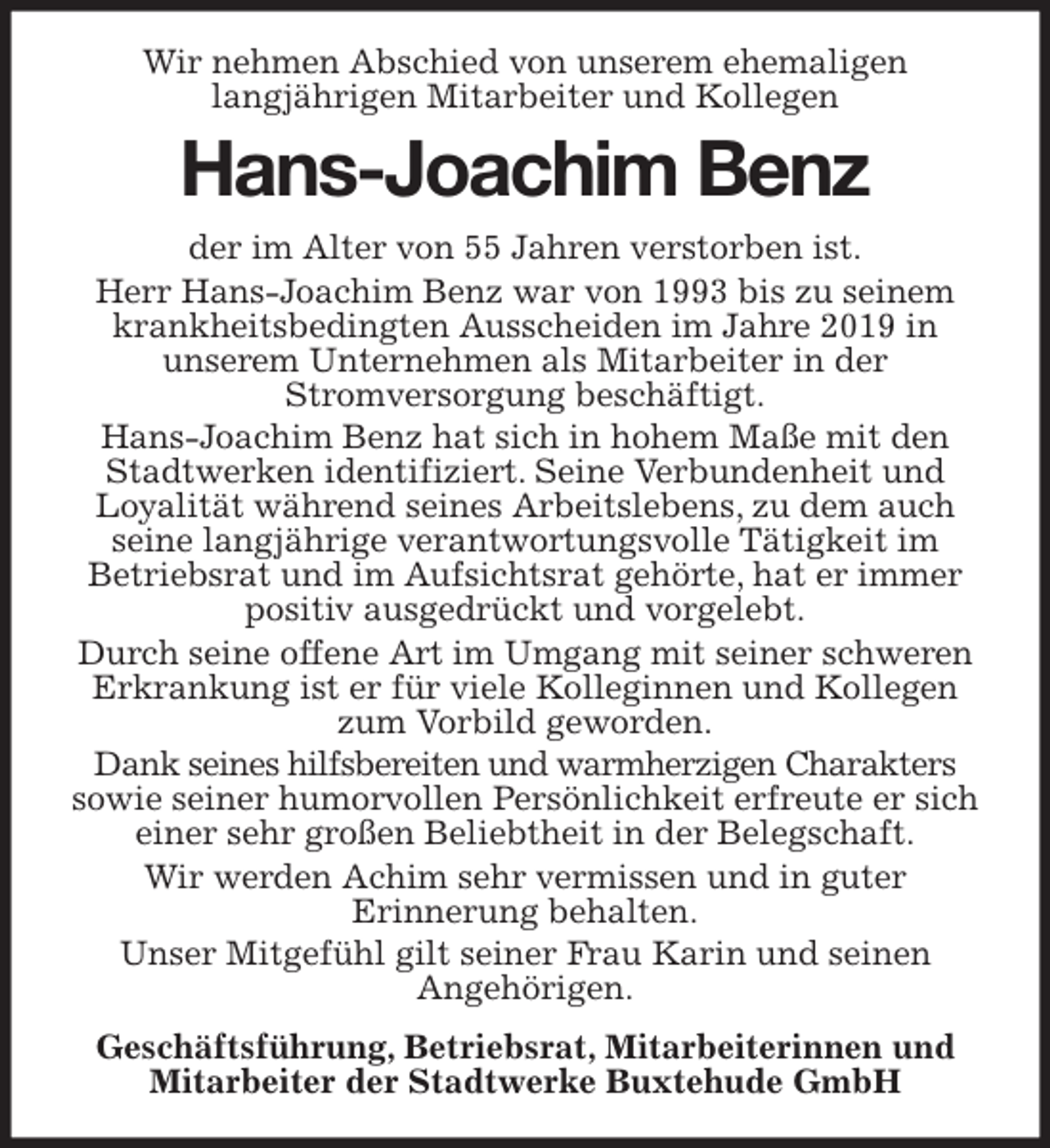 <p>Wir nehmen Abschied von unserem ehemaligen<br />langjährigen Mitarbeiter und Kollegen<br />Hans-Joachim Benz<br />der im Alter von 55 Jahren verstorben ist.<br />Herr Hans-Joachim Benz war von 1993 bis zu seinem krankheitsbedingten Ausscheiden im Jahre 2019 in<br />unserem Unternehmen als Mitarbeiter in der<br />Stromversorgung beschäftigt.<br />Hans-Joachim Benz hat sich in hohem Maße mit den Stadtwerken identifiziert. Seine Verbundenheit und<br />Loyalität während seines Arbeitslebens, zu dem auch seine langjährige verantwortungsvolle Tätigkeit im<br />Betriebsrat und im Aufsichtsrat gehörte, hat er immer positiv ausgedrückt und vorgelebt.<br />Durch seine offene Art im Umgang mit seiner schweren Erkrankung ist er für viele Kolleginnen und Kollegen zum Vorbild geworden.<br />Dank seines hilfsbereiten und warmherzigen Charakters sowie seiner humorvollen Persönlichkeit erfreute er sich einer sehr großen Beliebtheit in der Belegschaft.<br />Wir werden Achim sehr vermissen und in guter<br />Erinnerung behalten.<br />Unser Mitgefühl gilt seiner Frau Karin und seinen<br />Angehörigen.<br />Geschäftsführung, Betriebsrat, Mitarbeiterinnen und Mitarbeiter der Stadtwerke Buxtehude GmbH</p>