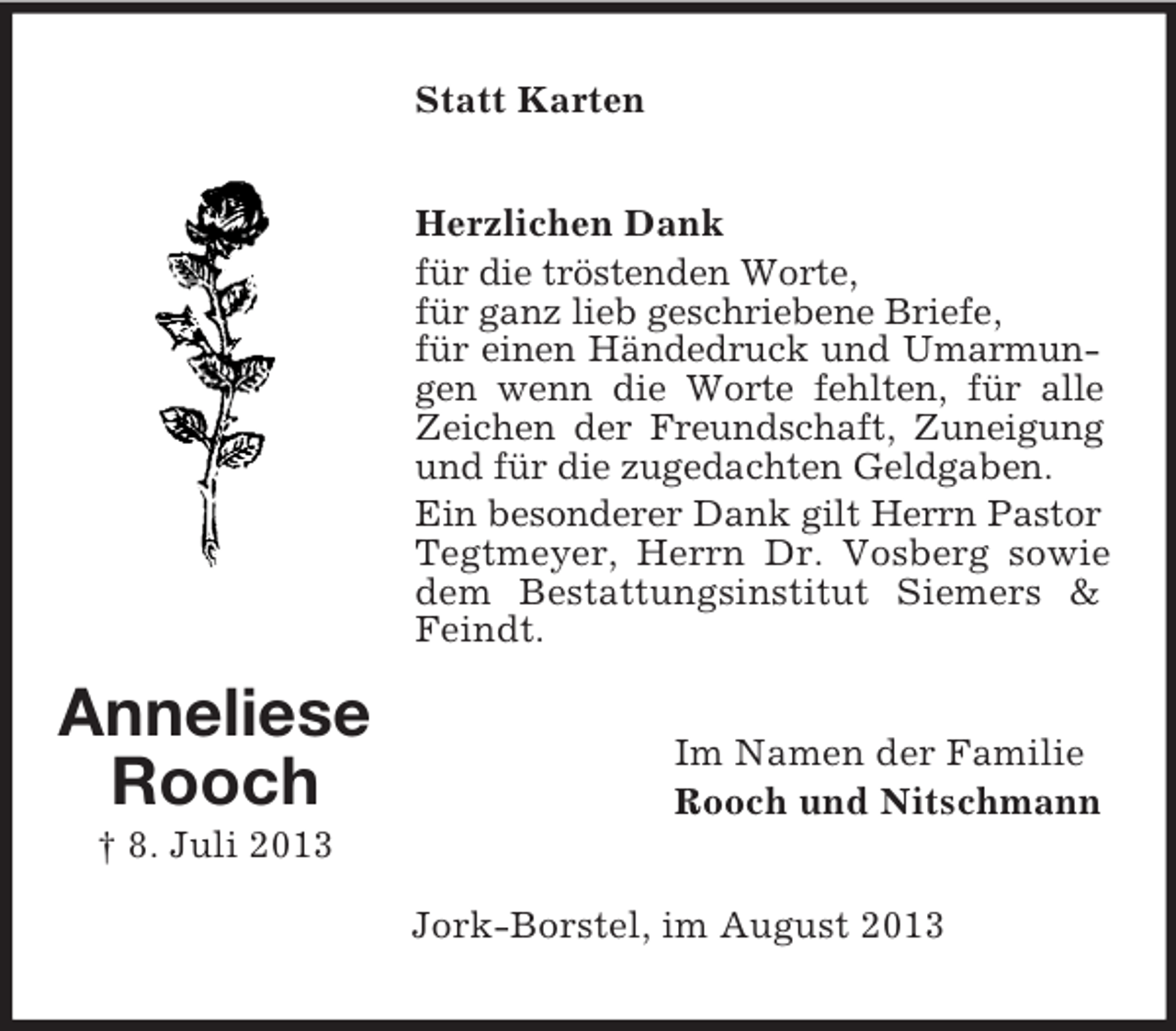 <p>Statt Karten<br />Herzlichen Dank<br />für die tröstenden Worte,<br />für ganz lieb geschriebene Briefe,<br />für einen Händedruck und Umarmungen wenn die Worte fehlten, für alle<br />Zeichen der Freundschaft, Zuneigung<br />und für die zugedachten Geldgaben.<br />Ein besonderer Dank gilt Herrn Pastor<br />Tegtmeyer, Herrn Dr. Vosberg sowie<br />dem Bestattungsinstitut Siemers &amp;<br />Feindt.</p><p>Anneliese<br />Rooch</p><p>Im Namen der Familie<br />Rooch und Nitschmann</p><p>† 8. Juli 2013<br />Jork-Borstel, im August 2013</p>
