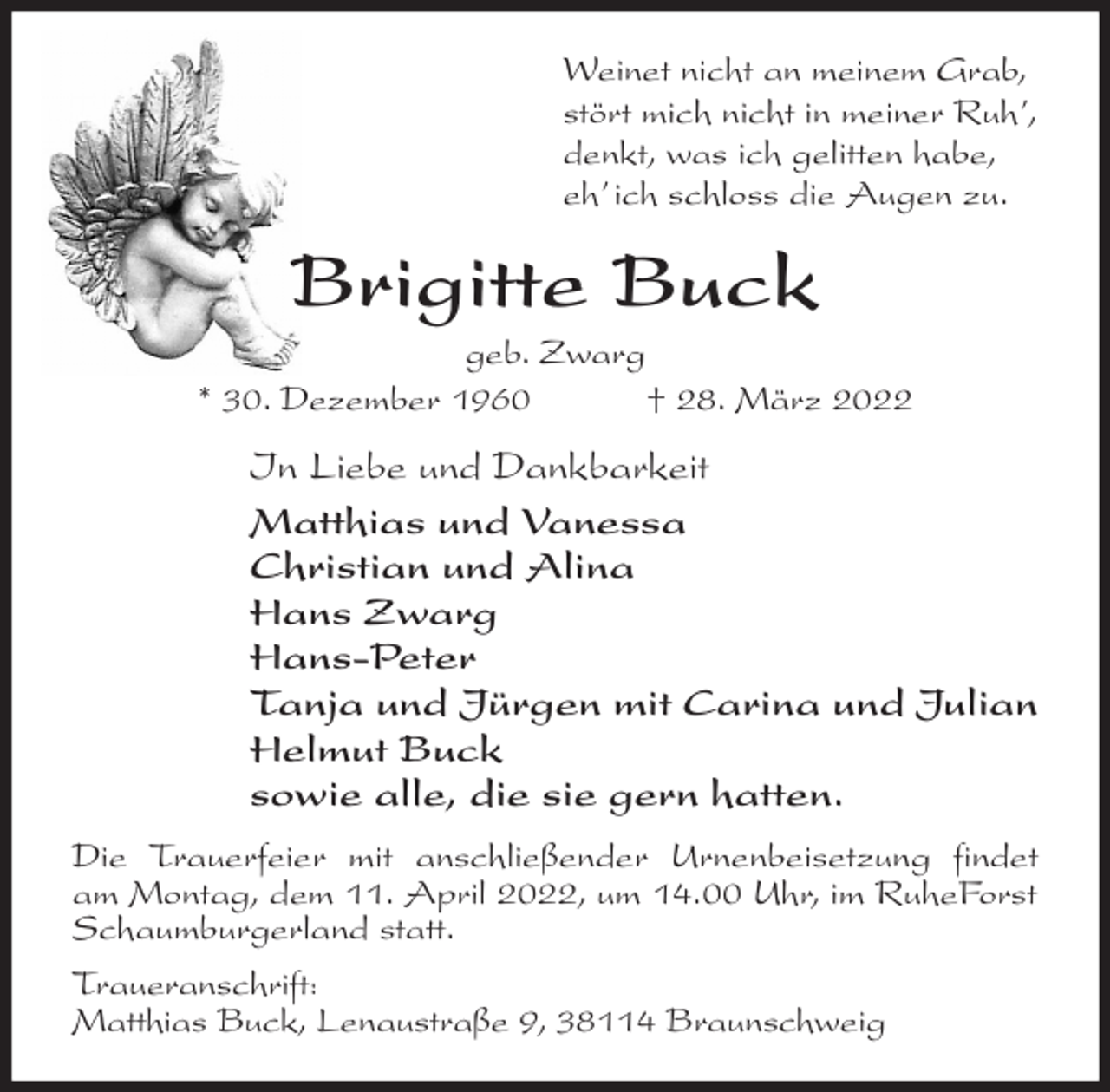 <p>Weinet nicht an meinem Grab,<br />stört mich nicht in meiner Ruh',<br />denkt, was ich gelitten habe,<br />eh' ich schloss die Augen zu.<br />Brigitte Buck<br />geb. Zwarg<br />* 30. Dezember 1960 † 28. März 2022<br />In Liebe und Dankbarkeit<br />Matthias und Vanessa<br />Christian und Alina<br />Hans Zwarg<br />Hans-Peter<br />Tanja und Jürgen mit Carina und Julian<br />Helmut Buck<br />sowie alle, die sie gern hatten.<br />Die Trauerfeier mit anschließender Urnenbeisetzung findet<br />am Montag, dem 11. April 2022, um 14.00 Uhr, im RuheForst Schaumburgerland statt.<br />Traueranschrift:<br />Matthias Buck, Lenaustraße 9, 38114 Braunschweig</p>