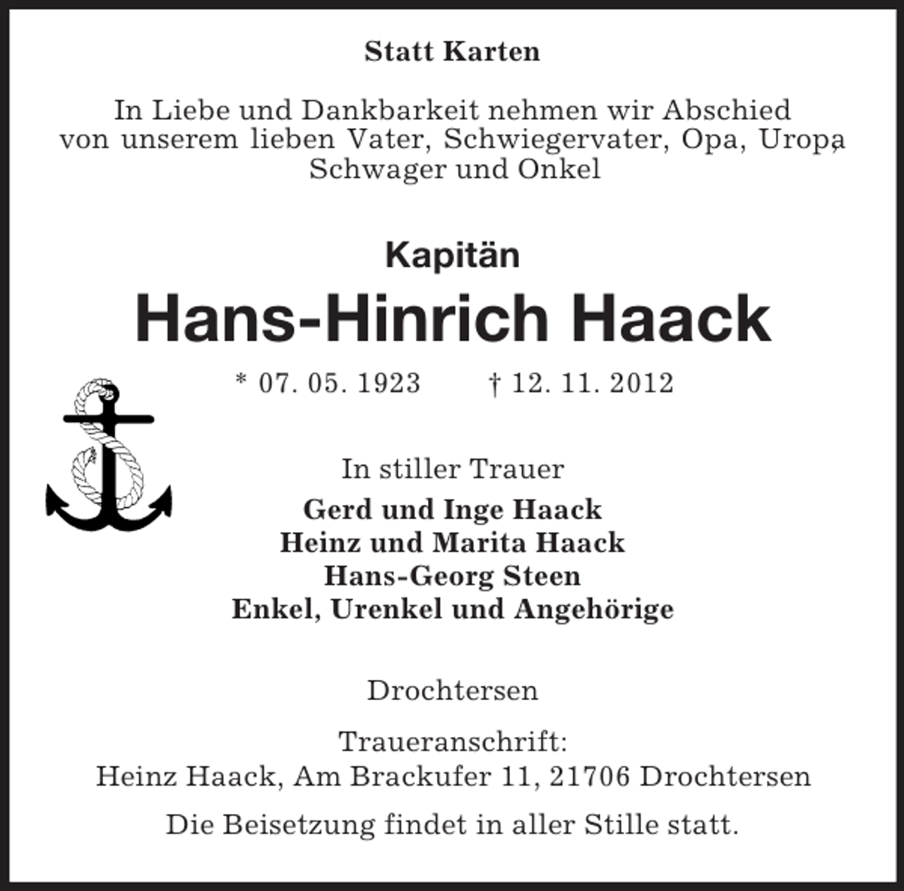 <p>Statt Karten<br />In Liebe und Dankbarkeit nehmen wir Abschied<br />von unserem lieben Vater, Schwiegervater, Opa, Uropa<br />,<br />Schwager und Onkel</p><p>Kapitän</p><p>Hans-Hinrich Haack<br />* 07. 05. 1923</p><p>† 12. 11. 2012</p><p>In stiller Trauer<br />Gerd und Inge Haack<br />Heinz und Marita Haack<br />Hans-Georg Steen<br />Enkel, Urenkel und Angehörige<br />Drochtersen<br />Traueranschrift:<br />Heinz Haack, Am Brackufer 11, 21706 Drochtersen<br />Die Beisetzung findet in aller Stille statt.</p>