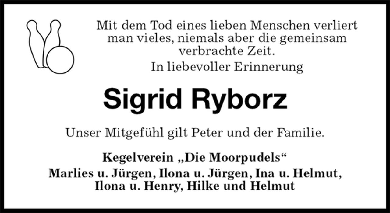 <p>Mit dem Tod eines lieben Menschen verliert man vieles, niemals aber die gemeinsam<br />verbrachte Zeit.<br />In liebevoller Erinnerung<br />Sigrid Ryborz<br />Unser Mitgefühl gilt Peter und der Familie.<br />Kegelverein „Die Moorpudels“<br />Marlies u. Jürgen, Ilona u. Jürgen, Ina u. Helmut,<br />Ilona u. Henry, Hilke und Helmut</p>