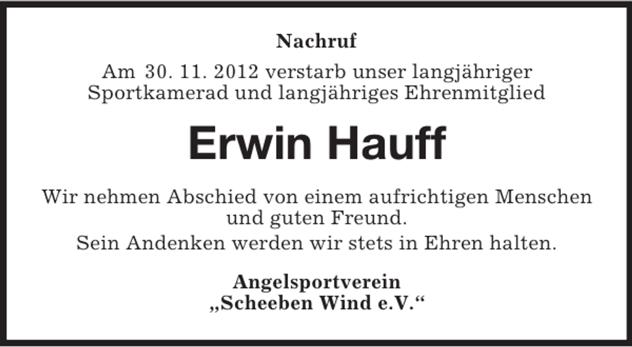 <p>Nachruf<br />Am 30. 11. 2012 verstarb unser langjähriger<br />Sportkamerad und langjähriges Ehrenmitglied</p><p>Erwin Hauff<br />Wir nehmen Abschied von einem aufrichtigen Menschen<br />und guten Freund.<br />Sein Andenken werden wir stets in Ehren halten.<br />Angelsportverein<br />„Scheeben Wind e.V.“</p>
