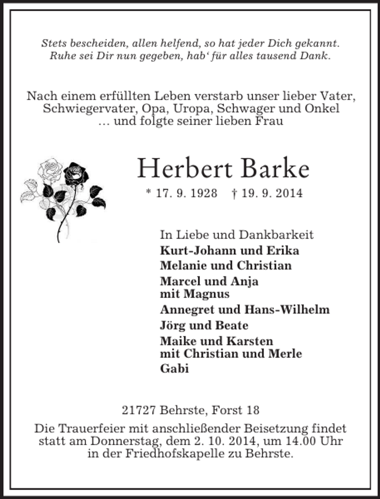 <p>Stets bescheiden, allen helfend, so hat jeder Dich gekannt.<br />Ruhe sei Dir nun gegeben, hab‘ für alles tausend Dank.<br />Nach einem erfüllten Leben verstarb unser lieber Vater, Schwiegervater, Opa, Uropa, Schwager und Onkel<br />… und folgte seiner lieben Frau<br />Herbert Barke<br />* 17. 9. 1928 † 19. 9. 2014<br />In Liebe und Dankbarkeit<br />Kurt-Johann und Erika<br />Melanie und Christian<br />Marcel und Anja<br />mit Magnus<br />Annegret und Hans-Wilhelm<br />Jörg und Beate<br />Maike und Karsten<br />mit Christian und Merle<br />Gabi<br />21727 Behrste, Forst 18<br />Die Trauerfeier mit anschließender Beisetzung findet statt am Donnerstag, dem 2. 10. 2014, um 14.00 Uhr<br />in der Friedhofskapelle zu Behrste.</p>