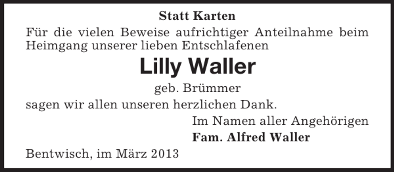 <p>Statt Karten<br />Für die vielen Beweise aufrichtiger Anteilnahme beim<br />Heimgang unserer lieben Entschlafenen</p><p>Lilly Waller<br />geb. Brümmer<br />sagen wir allen unseren herzlichen Dank.<br />Im Namen aller Angehörigen<br />Fam. Alfred Waller<br />Bentwisch, im März 2013</p>