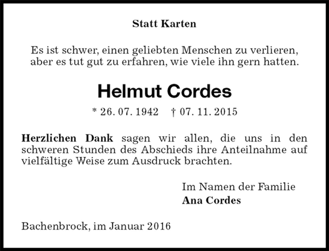 <p>Statt Karten<br />Es ist schwer, einen geliebten Menschen zu verlieren,<br />aber es tut gut zu erfahren, wie viele ihn gern hatten.<br />Helmut Cordes<br />* 26. 07. 1942 † 07. 11. 2015<br />Herzlichen Dank sagen wir allen, die uns in den<br />schweren Stunden des Abschieds ihre Anteilnahme auf vielfältige Weise zum Ausdruck brachten.<br />Im Namen der Familie<br />Ana Cordes<br />Bachenbrock, im Januar 2016</p>