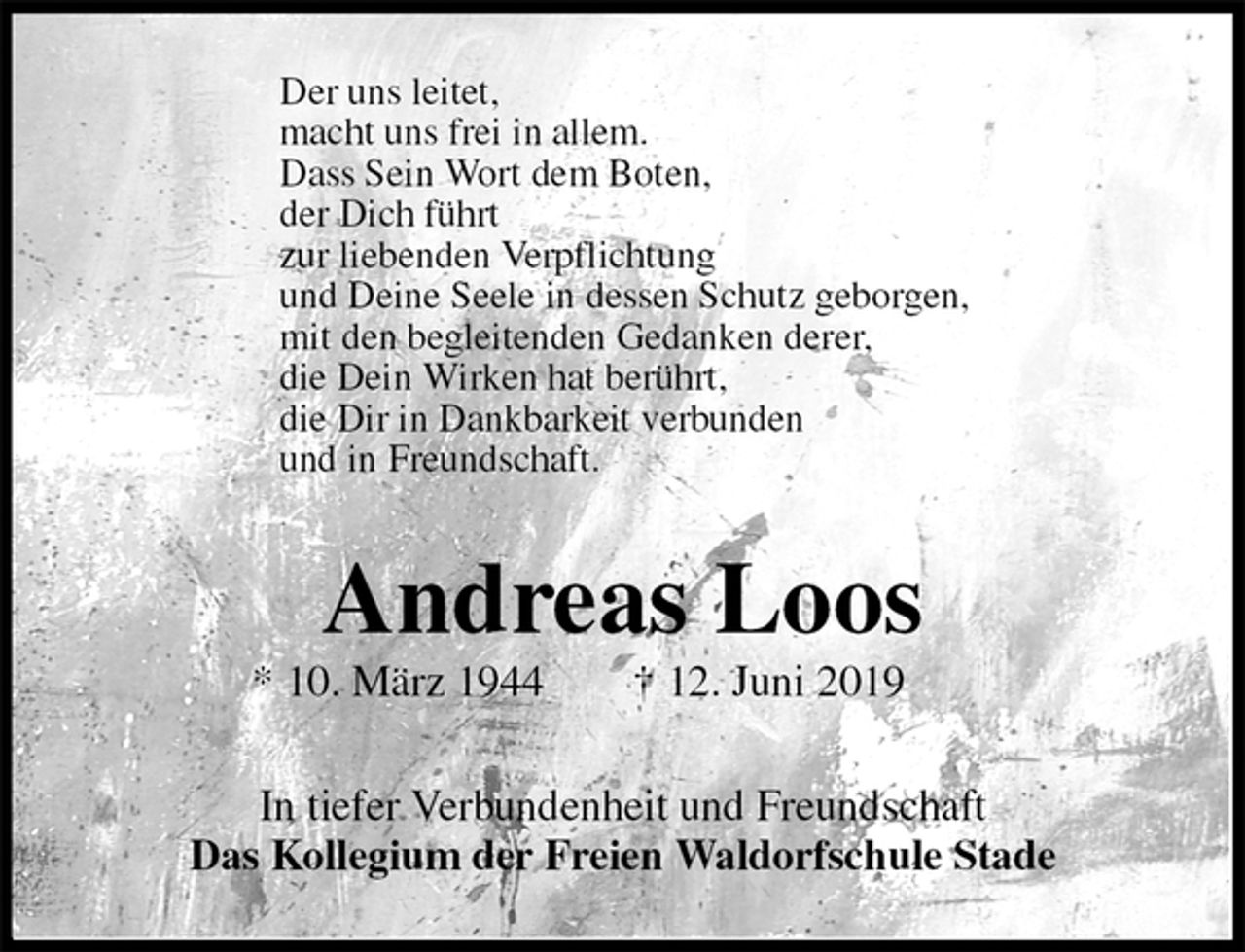 <p>Der uns leitet,<br />macht uns frei in allem.<br />Dass Sein Wort dem Boten,<br />der Dich führt<br />zur liebenden Verpflichtung<br />und Deine Seele in dessen Schutz geborgen,<br />mit den begleitenden Gedanken derer,<br />die Dein Wirken hat berührt,<br />die Dir in Dankbarkeit verbunden<br />und in Freundschaft.<br />Andreas Loos<br />* 10. März 1944 † 12. Juni 2019<br />In tiefer Verbundenheit und Freundschaft<br />Das Kollegium der Freien Waldorfschule Stade</p>