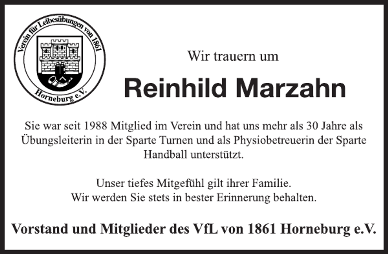 <p>Wir trauern um<br />Reinhild Marzahn<br />Sie war seit 1988 Mitglied im Verein und hat uns mehr als 30 Jahre als Übungsleiterin in der Sparte Turnen und als Physiobetreuerin der Sparte Handball unterstützt.<br />Unser tiefes Mitgefühl gilt ihrer Familie.<br />Wir werden Sie stets in bester Erinnerung behalten.<br />Vorstand und Mitglieder des VfL von 1861 Horneburg e.V.</p>