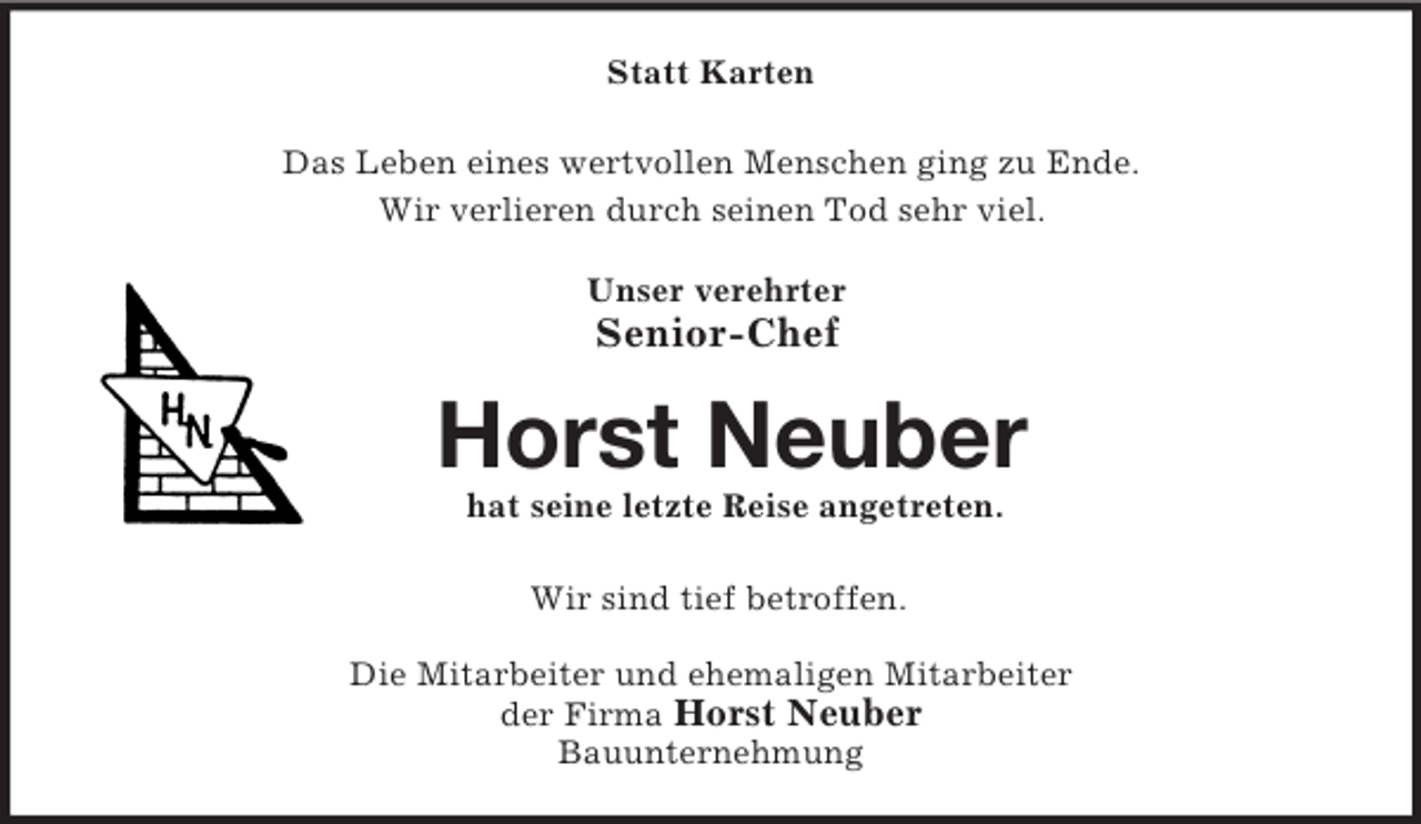 <p>Statt Karten<br />Das Leben eines wertvollen Menschen ging zu Ende.<br />Wir verlieren durch seinen Tod sehr viel.</p><p>Unser verehrter<br />Senior-Chef<br />Horst Neuber<br />hat seine letzte Reise angetreten.<br />Wir sind tief betroffen.<br />Die Mitarbeiter und ehemaligen Mitarbeiter<br />der Firma Horst Neuber<br />Bauunternehmung</p>