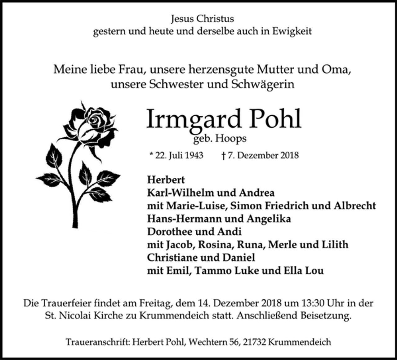 <p>Jesus Christus<br />gestern und heute und derselbe auch in Ewigkeit<br />Meine liebe Frau, unsere herzensgute Mutter und Oma, unsere Schwester und Schwägerin<br />Irmgard Pohl<br />geb. Hoops<br />* 22. Juli 1943 † 7. Dezember 2018<br />Herbert<br />Karl-Wilhelm und Andrea<br />mit Marie-Luise, Simon Friedrich und Albrecht<br />Hans-Hermann und Angelika<br />Dorothee und Andi<br />mit Jacob, Rosina, Runa, Merle und Lilith<br />Christiane und Daniel<br />mit Emil, TammoLuke und Ella Lou<br />Die Trauerfeier findet am Freitag, dem 14. Dezember 2018 um 13:30 Uhr in der St. Nicolai Kirche zu Krummendeich statt. Anschließend Beisetzung.<br />Traueranschrift: Herbert Pohl, Wechtern 56, 21732 Krummendeich</p>