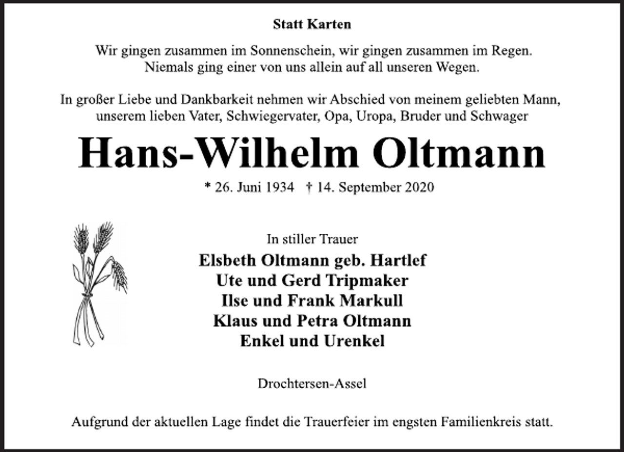 <p>Statt Karten<br />Wir gingen zusammen im Sonnenschein, wir gingen zusammen im Regen. Niemals ging einer von uns allein auf all unseren Wegen.<br />In großer Liebe und Dankbarkeit nehmen wir Abschied von meinem geliebten Mann, unserem lieben Vater, Schwiegervater, Opa, Uropa, Bruder und Schwager<br />Hans-Wilhelm Oltmann<br />* 26. Juni 1934 † 14. September 2020<br />In stiller Trauer<br />Elsbeth Oltmann geb. Hartlef<br />Ute und Gerd Tripmaker<br />Ilse und Frank Markull<br />Klaus und Petra Oltmann<br />Enkel und Urenkel<br />Aufgrund der aktuellen Lage findet die Trauerfeier im engsten Familienkreis statt.</p>