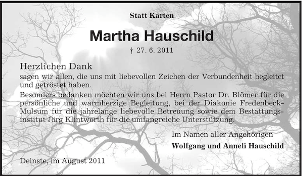 <p>Statt Karten</p><p>Martha Hauschild<br />† 27. 6. 2011</p><p>Herzlichen Dank<br />sagen wir allen, die uns mit liebevollen Zeichen der Verbundenheit begleitet<br />und getröstet haben.<br />Besonders bedanken möchten wir uns bei Herrn Pastor Dr. Blömer für die<br />persönliche und warmherzige Begleitung, bei der Diakonie FredenbeckMulsum für die jahrelange liebevolle Betreuung sowie dem Bestattungsinstitut Jörg Klintworth für die umfangreiche Unterstützung.<br />Im Namen aller Angehörigen<br />Wolfgang und Anneli Hauschild<br />Deinste, im August 2011</p>