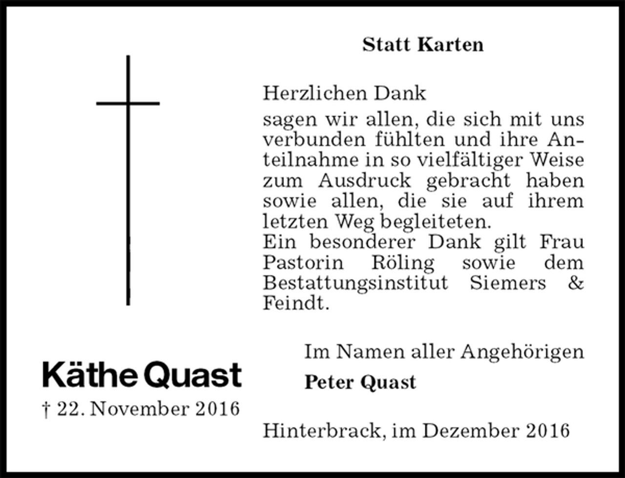 <p>Statt Karten<br />Herzlichen Dank<br />sagen wir allen, die sich mit uns verbunden fühlten und ihre Anteilnahme in so vielfältiger Weise zum Ausdruck gebracht haben sowie allen, die sie auf ihrem letzten Weg begleiteten.<br />Ein besonderer Dank gilt Frau Pastorin Röling sowie dem<br />Bestattungsinstitut Siemers &amp; Feindt.<br />Hinterbrack, im Dezember 2016<br />Im Namen aller Angehörigen<br />Peter Quast<br />Käthe Quast<br />† 22. November 2016</p>