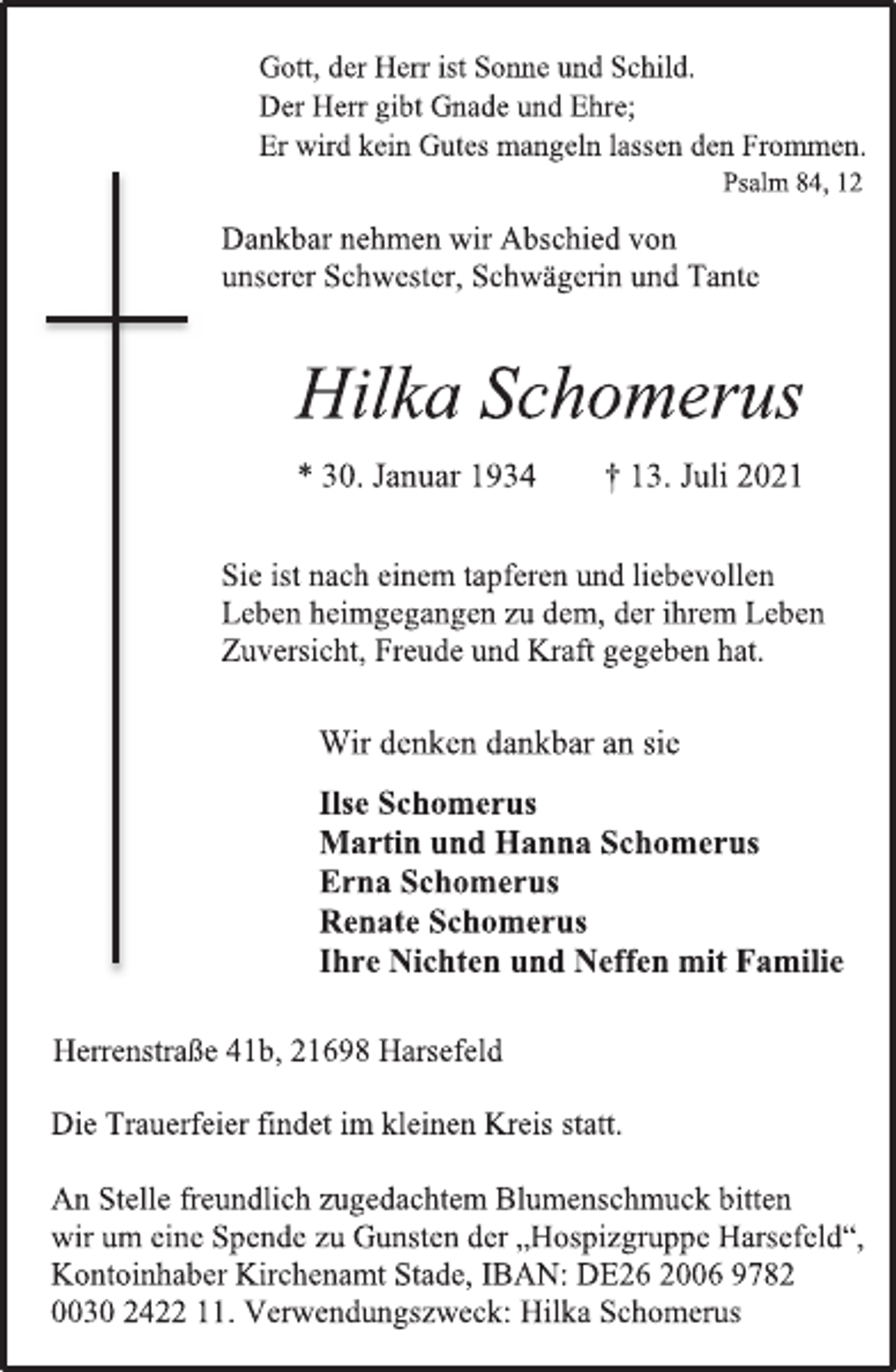 <p>Gott, der Herr ist Sonne und Schild.<br />Der Herr gibt Gnade und Ehre;<br />Er wird kein Gutes mangeln lassen den Frommen.<br />Psalm 84, 12<br />Dankbar nehmen wir Abschied von<br />unserer Schwester, Schwägerin und Tante<br />Hilka Schomerus<br />* 30. Januar 1934 † 13. Juli 2021<br />Sie ist nach einem tapferen und liebevollen<br />Leben heimgegangen zu dem, der ihrem Leben Zuversicht, Freude und Kraft gegeben hat.<br />Wir denken dankbar an sie<br />Ilse Schomerus<br />Martin und Hanna Schomerus<br />Erna Schomerus<br />Renate Schomerus<br />Ihre Nichten und Neffen mit Familie<br />Herrenstraße 41b, 21698 Harsefeld<br />Die Trauerfeier findet im kleinen Kreis statt.<br />An Stelle freundlich zugedachtem Blumenschmuck bitten<br />wir um eine Spende zu Gunsten der „Hospizgruppe Harsefeld“,<br />Kontoinhaber Kirchenamt Stade, IBAN: DE26 2006 9782<br />0030 2422 11. Verwendungszweck: Hilka Schomerus</p>