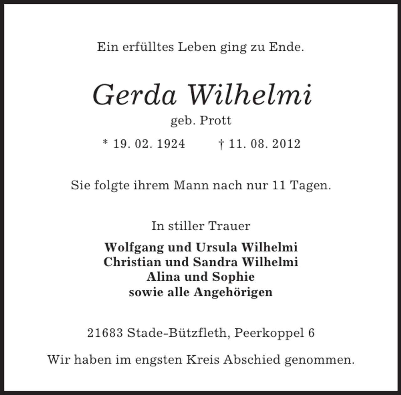 <p>Ein erfülltes Leben ging zu Ende.<br />Gerda Wilhelmi<br />geb. Prott<br />* 19. 02. 1924 † 11. 08. 2012<br />Sie folgte ihrem Mann nach nur 11 Tagen.</p><p>In stiller Trauer<br />Wolfgang und Ursula Wilhelmi<br />Christian und Sandra Wilhelmi<br />Alina und Sophie<br />sowie alle Angehörigen<br />21683 Stade-Bützfleth, Peerkoppel 6</p><p>Wir haben im engsten Kreis Abschied genommen.</p>