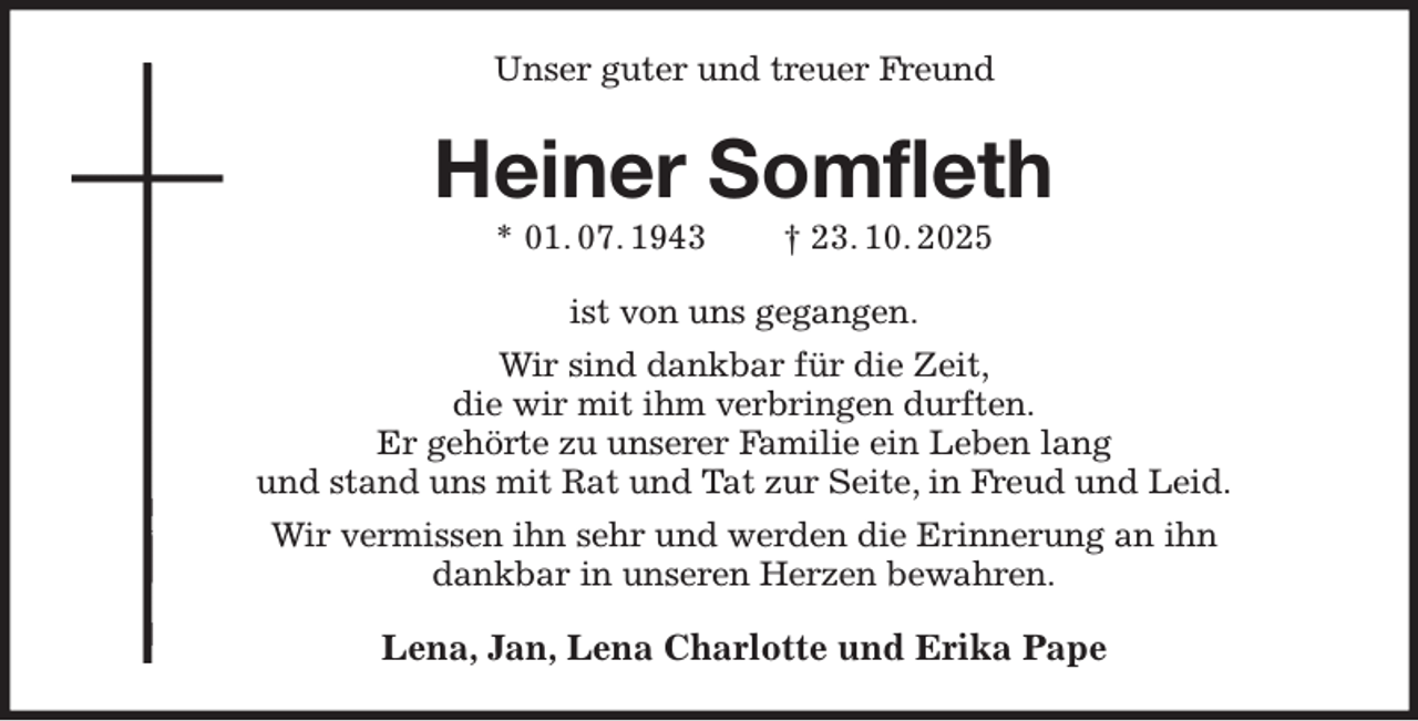 <p>Unser guter und treuer Freund<br />Heiner Somfleth<br />* 01. 07. 1943 † 23. 10. 2025<br />ist von uns gegangen.<br />Wir sind dankbar für die Zeit,<br />die wir mit ihm verbringen durften.<br />Er gehörte zu unserer Familie ein Leben lang<br />und stand uns mit Rat und Tat zur Seite, in Freud und Leid.<br />Wir vermissen ihn sehr und werden die Erinnerung an ihn<br />dankbar in unseren Herzen bewahren.<br />Lena, Jan, Lena Charlotte und Erika Pape</p>