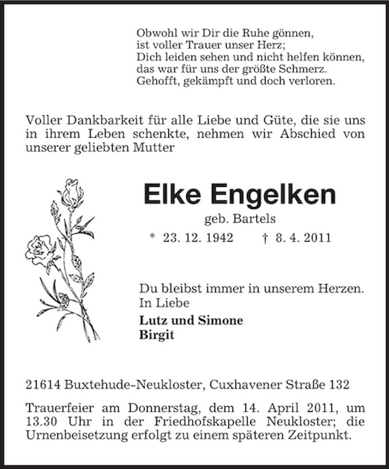 <p>Obwohl wir Dir die Ruhe gönnen, ist voller Trauer unser Herz; Dich leiden sehen und nicht helfen können, das war für uns der größte Schmerz. Gehofft, gekämpft und doch verloren.</p><p>Voller Dankbarkeit für alle Liebe und Güte, die sie uns in ihrem Leben schenkte, nehmen wir Abschied von unserer geliebten Mutter</p><p>Elke Engelken<br />geb. Bartels * 23. 12. 1942 † 8. 4. 2011</p><p>Du bleibst immer in unserem Herzen. In Liebe Lutz und Simone Birgit</p><p>21614 Buxtehude-Neukloster, Cuxhavener Straße 132 Trauerfeier am Donnerstag, dem 14. April 2011, um 13.30 Uhr in der Friedhofskapelle Neukloster; die Urnenbeisetzung erfolgt zu einem späteren Zeitpunkt.</p>