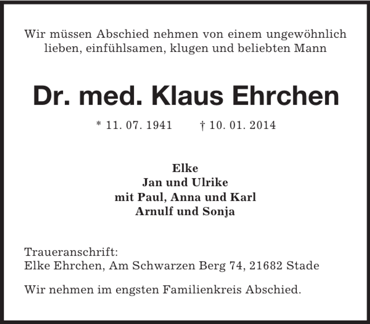<p>Wir müssen Abschied nehmen von einem ungewöhnlich lieben, einfühlsamen, klugen und beliebten Mann<br />Dr. med. Klaus Ehrchen<br />* 11. 07. 1941 † 10. 01. 2014<br />Elke<br />Jan und Ulrike<br />mit Paul, Anna und Karl<br />Arnulf und Sonja<br />Traueranschrift:<br />Elke Ehrchen, Am Schwarzen Berg 74, 21682 Stade</p>
<p>Wir nehmen im engsten Familienkreis Abschied.</p>