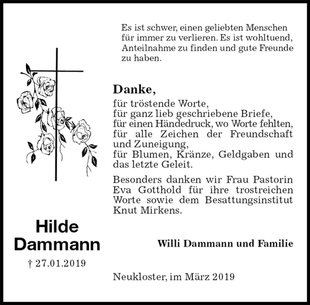 <p>Es ist schwer, einen geliebten Menschen für immer zu verlieren. Es ist wohltuend, Anteilnahme zu finden und gute Freunde zu haben.<br />Danke,<br />für tröstende Worte,<br />für ganz lieb geschriebene Briefe,<br />für einen Händedruck, wo Worte fehlten,<br />für alle Zeichen der Freundschaft und Zuneigung,<br />für Blumen, Kränze, Geldgaben und das letzte Geleit.<br />Besonders danken wir Frau Pastorin Eva Gotthold für ihre trostreichen Worte sowie dem Besattungsinstitut Knut Mirkens.<br />Neukloster, im März 2019<br />Willi Dammann und Familie<br />Hilde<br />Dammann<br />† 27.01.2019</p>