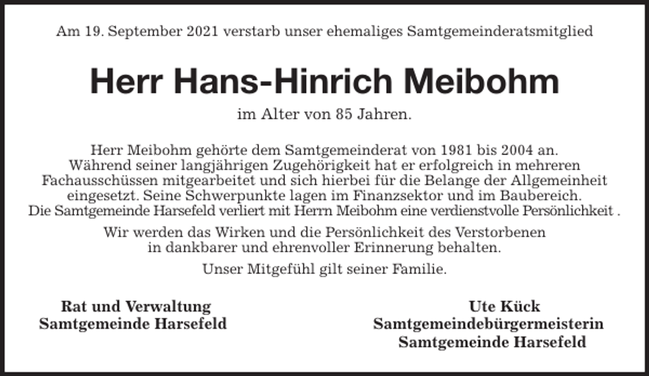 <p>Am 19. September 2021 verstarb unser ehemaliges Samtgemeinderatsmitglied<br />Herr Hans-Hinrich Meibohm<br />im Alter von 85 Jahren.<br />Herr Meibohm gehörte dem Samtgemeinderat von 1981 bis 2004 an.<br />Während seiner langjährigen Zugehörigkeit hat er erfolgreich in mehreren<br />Fachausschüssen mitgearbeitet und sich hierbei für die Belange der Allgemeinheit eingesetzt. Seine Schwerpunkte lagen im Finanzsektor und im Baubereich.<br />Die Samtgemeinde Harsefeld verliert mit Herrn Meibohm eine verdienstvolle Persönlichkeit .<br />Wir werden das Wirken und die Persönlichkeit des Verstorbenen<br />in dankbarer und ehrenvoller Erinnerung behalten.<br />Unser Mitgefühl gilt seiner Familie.<br />Rat und Verwaltung Ute Kück<br />Samtgemeinde Harsefeld Samtgemeindebürgermeisterin<br />Samtgemeinde Harsefeld</p>
