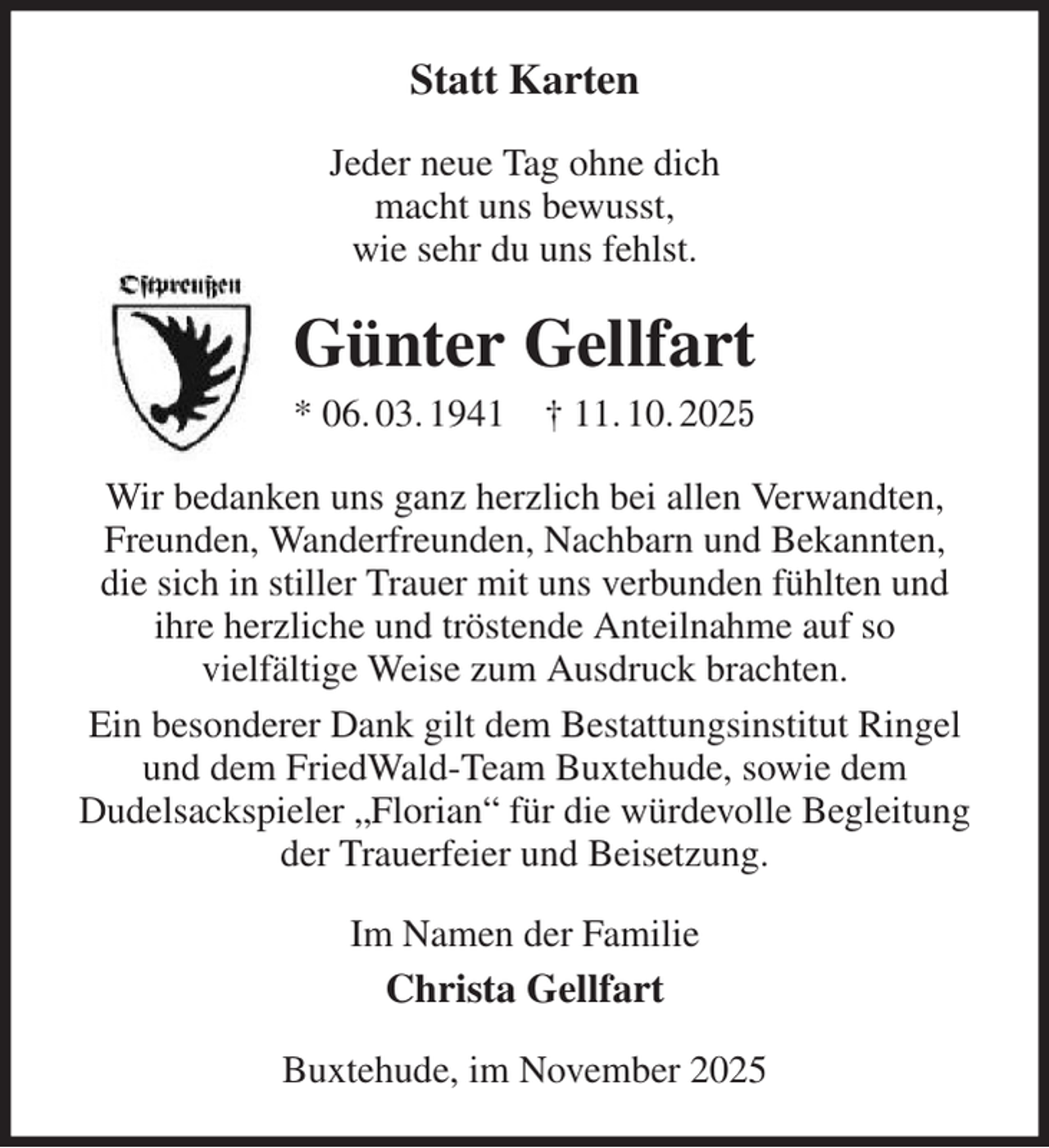 <p>Statt Karten<br />Jeder neue Tag ohne dich<br />macht uns bewusst,<br />wie sehr du uns fehlst.<br />Günter Gellfart<br />* 06. 03. 1941 † 11. 10. 2025<br />Wir bedanken uns ganz herzlich bei allen Verwandten, Freunden, Wanderfreunden, Nachbarn und Bekannten,<br />die sich in stiller Trauer mit uns verbunden fühlten und<br />ihre herzliche und tröstende Anteilnahme auf so<br />vielfältige Weise zum Ausdruck brachten.<br />Ein besonderer Dank gilt dem Bestattungsinstitut Ringel und dem FriedWald-Team Buxtehude, sowie dem<br />Dudelsackspieler „Florian“ für die würdevolle Begleitung der Trauerfeier und Beisetzung.<br />Im Namen der Familie<br />Christa Gellfart<br />Buxtehude, im November 2025</p>