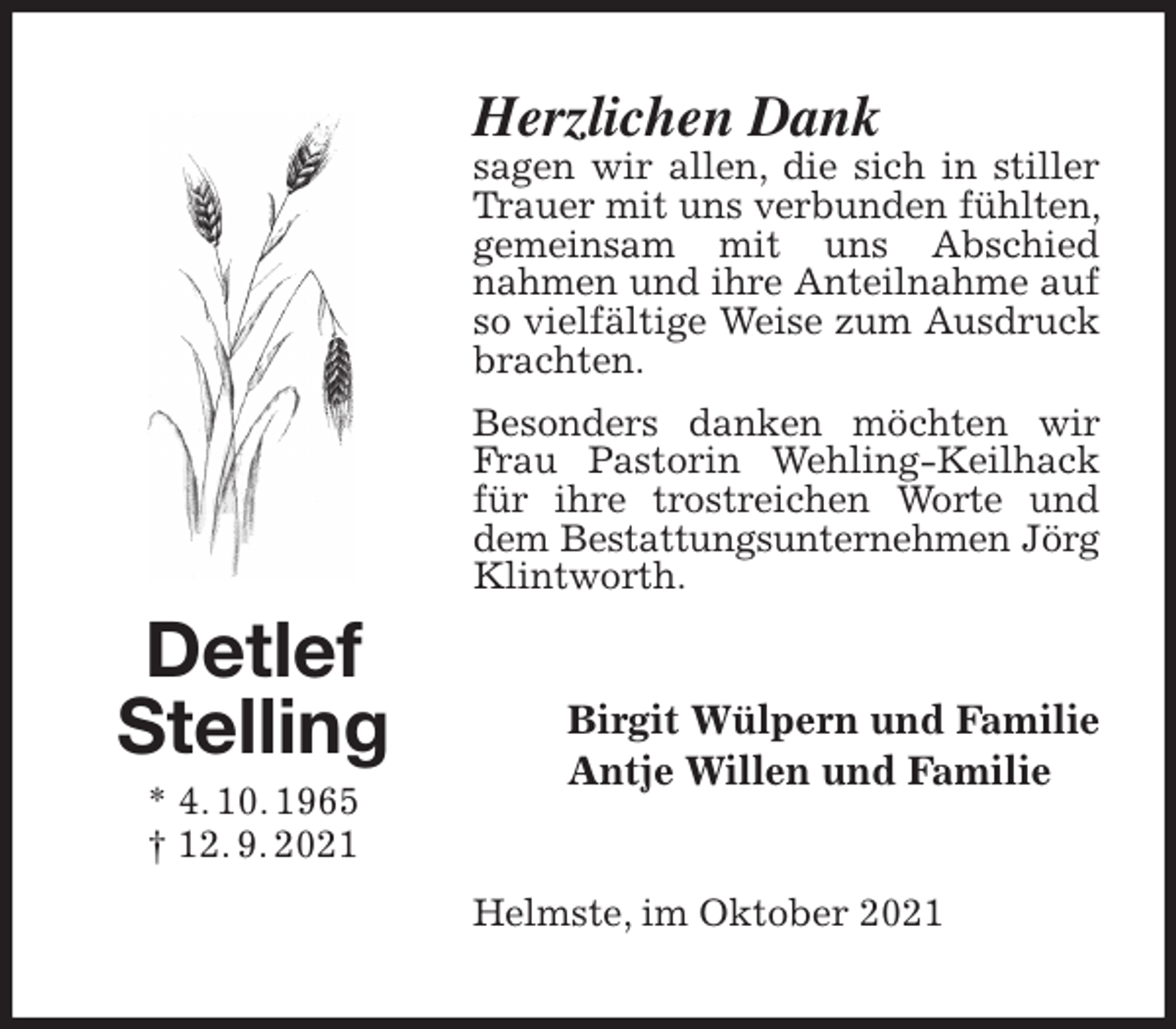 <p>Herzlichen Dank<br />sagen wir allen, die sich in stiller Trauer mit uns verbunden fühlten, gemeinsam mit uns Abschied<br />nahmen und ihre Anteilnahme auf so vielfältige Weise zum Ausdruck brachten.<br />Besonders danken möchten wir Frau Pastorin Wehling-Keilhack für ihre trostreichen Worte und dem Bestattungsunternehmen Jörg<br />Klintworth.<br />Birgit Wülpern und Familie<br />Antje Willen und Familie<br />Helmste, im Oktober 2021<br />Detlef<br />Stelling<br />* 4. 10. 1965<br />† 12. 9. 2021</p>