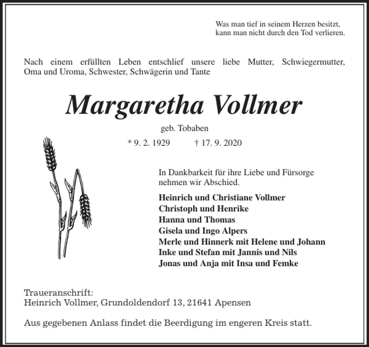 <p>Was man tief in seinem Herzen besitzt,<br />kann man nicht durch den Tod verlieren.<br />Nach einem erfüllten Leben entschlief unsere liebe Mutter, Schwiegermutter,<br />Oma und Uroma, Schwester, Schwägerin und Tante<br />Margaretha Vollmer<br />geb. Tobaben<br />* 9. 2. 1929 † 17. 9. 2020<br />In Dankbarkeit für ihre Liebe und Fürsorge<br />nehmen wir Abschied.<br />Heinrich und Christiane Vollmer<br />Christoph und Henrike<br />Hanna und Thomas<br />Gisela und Ingo Alpers<br />Merle und Hinnerk mit Helene und Johann<br />Inke und Stefan mit Jannis und Nils<br />Jonas und Anja mit Insa und Femke<br />Traueranschrift:<br />Heinrich Vollmer, Grundoldendorf 13, 21641 Apensen</p>
<p>Aus gegebenen Anlass findet die Beerdigung im engeren Kreis statt.</p>