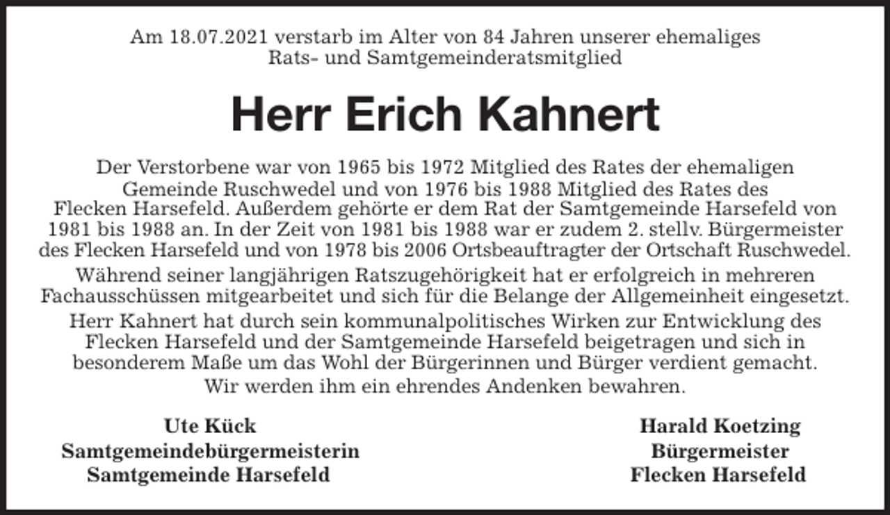 <p>Am 18.07.2021 verstarb im Alter von 84 Jahren unserer ehemaliges<br />Rats- und Samtgemeinderatsmitglied<br />Herr Erich Kahnert<br />Der Verstorbene war von 1965 bis 1972 Mitglied des Rates der ehemaligen<br />Gemeinde Ruschwedel und von 1976 bis 1988 Mitglied des Rates des<br />Flecken Harsefeld. Außerdem gehörte er dem Rat der Samtgemeinde Harsefeld von 1981 bis 1988 an. In der Zeit von 1981 bis 1988 war er zudem 2. stellv. Bürgermeister des Flecken Harsefeld und von 1978 bis 2006 Ortsbeauftragter der Ortschaft Ruschwedel.<br />Während seiner langjährigen Ratszugehörigkeit hat er erfolgreich in mehreren<br />Fachausschüssen mitgearbeitet und sich für die Belange der Allgemeinheit eingesetzt.<br />Herr Kahnert hat durch sein kommunalpolitisches Wirken zur Entwicklung des<br />Flecken Harsefeld und der Samtgemeinde Harsefeld beigetragen und sich in<br />besonderem Maße um das Wohl der Bürgerinnen und Bürger verdient gemacht.<br />Wir werden ihm ein ehrendes Andenken bewahren.<br />Ute Kück Harald Koetzing<br />Samtgemeindebürgermeisterin Bürgermeister<br />Samtgemeinde Harsefeld Flecken Harsefeld</p>