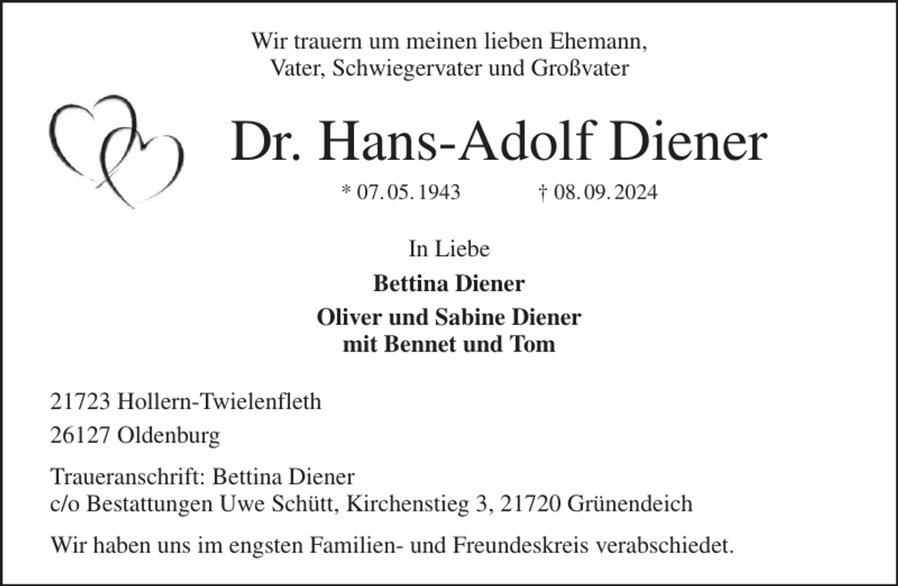 <p>Wir trauern um meinen lieben Ehemann,<br />Vater, Schwiegervater und Großvater<br />Dr. Hans-Adolf Diener<br />* 07. 05. 1943 † 08. 09. 2024<br />In Liebe<br />Bettina Diener<br />Oliver und Sabine Diener<br />mit Bennet und Tom<br />21723 Hollern-Twielenfleth<br />26127 Oldenburg<br />Traueranschrift: Bettina Diener<br />c/o Bestattungen Uwe Schütt, Kirchenstieg 3, 21720 Grünendeich<br />Wir haben uns im engsten Familien- und Freundeskreis verabschiedet.</p>