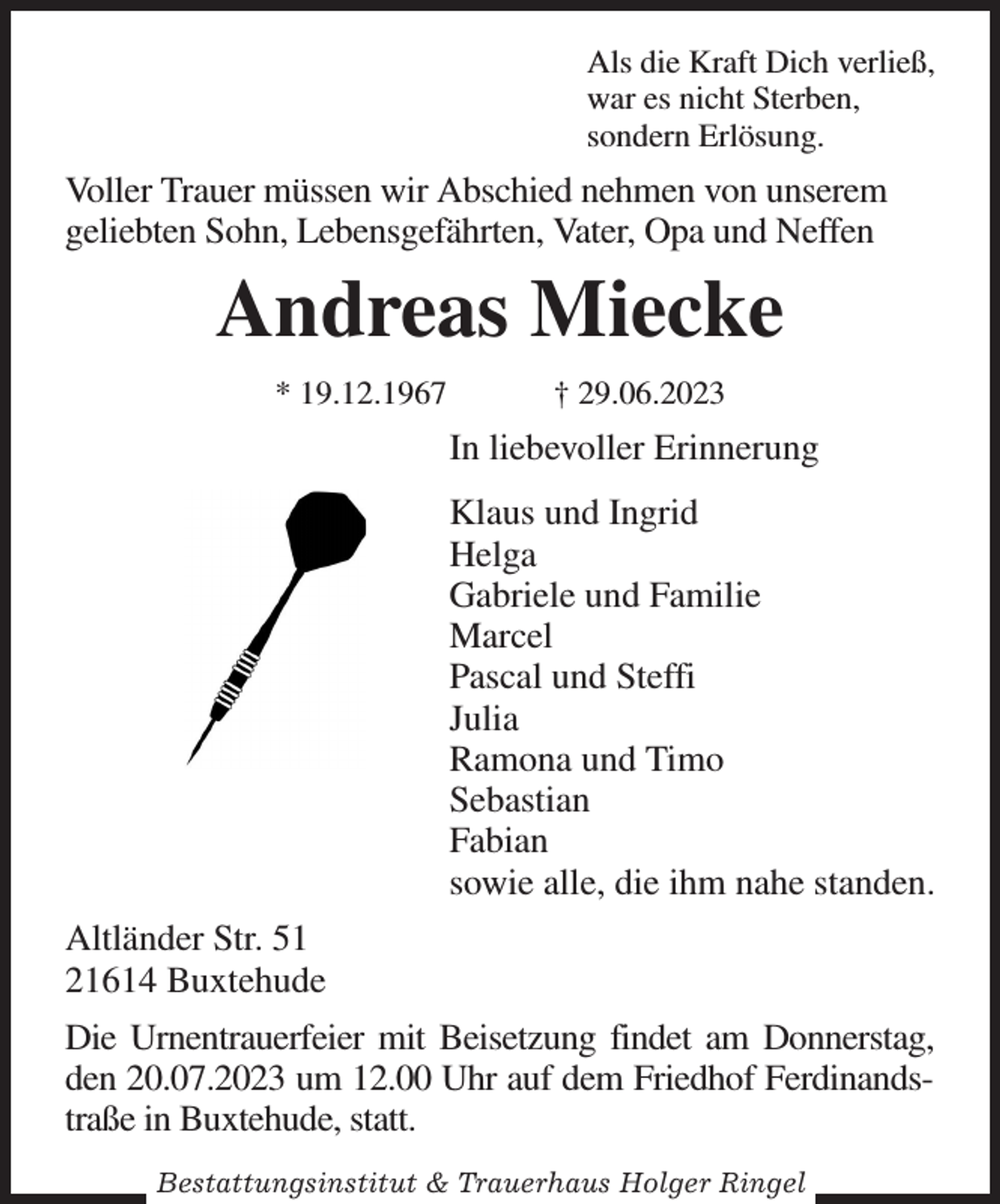 <p>Als die Kraft Dich verließ,<br />war es nicht Sterben,<br />sondern Erlösung.<br />Voller Trauer müssen wir Abschied nehmen von unserem<br />geliebten Sohn, Lebensgefährten, Vater, Opa und Neffen<br />Andreas Miecke<br />* 19.12.1967 † 29.06.2023<br />In liebevoller Erinnerung<br />Klaus und Ingrid<br />Helga<br />Gabriele und Familie<br />Marcel<br />Pascal und Steffi<br />Julia<br />Ramona und Timo<br />Sebastian<br />Fabian<br />sowie alle, die ihm nahe standen.<br />Altländer Str. 51<br />21614 Buxtehude<br />Die Urnentrauerfeier mit Beisetzung findet am Donnerstag,<br />den 20.07.2023 um 12.00 Uhr auf dem Friedhof Ferdinandstraße in Buxtehude, statt.</p><p>Bestattungsinstitut &amp; Trauerhaus Holger Ringel</p>