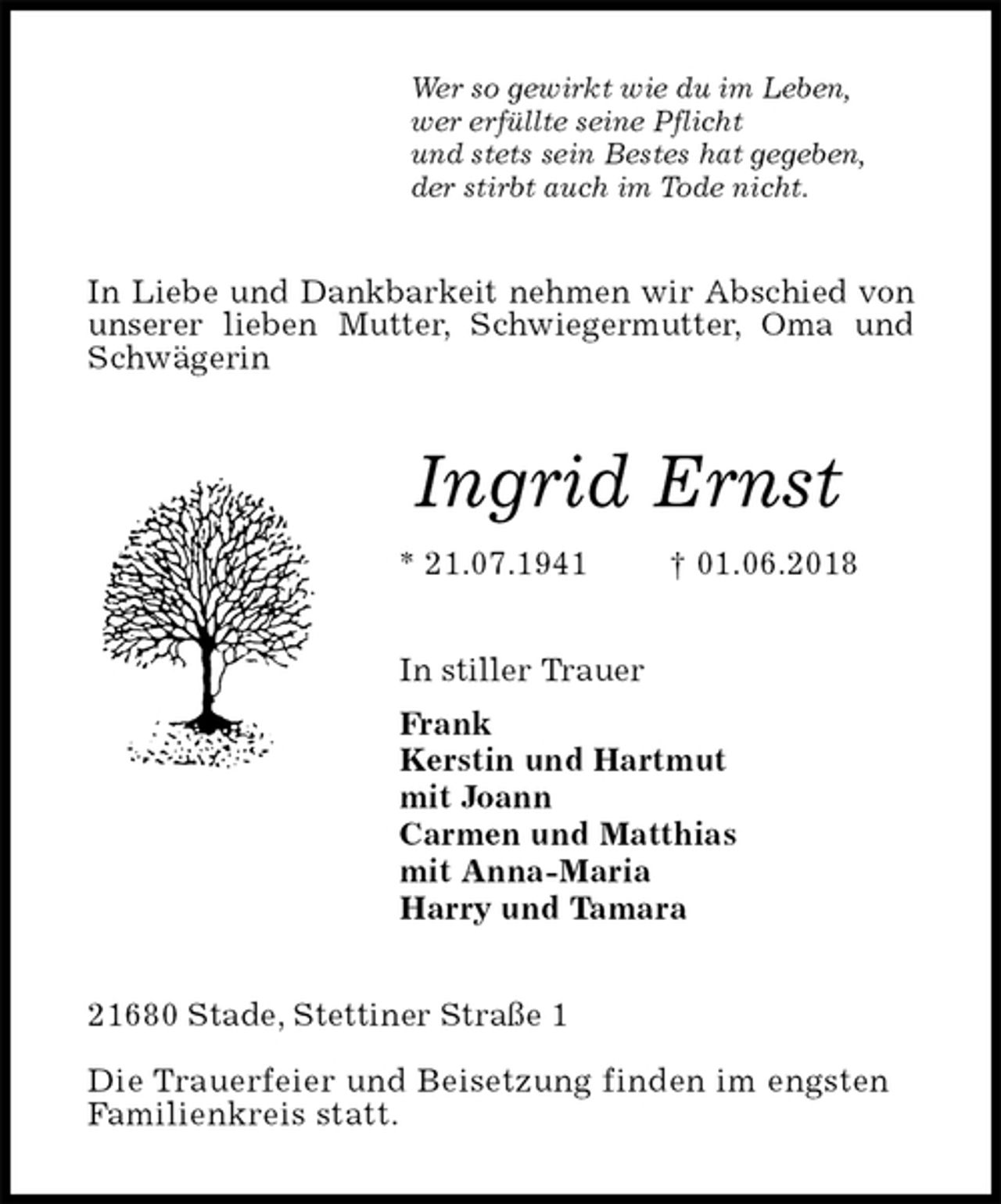 <p>Wer so gewirkt wie du im Leben,<br />wer erfüllte seine Pflicht<br />und stets sein Bestes hat gegeben,<br />der stirbt auch im Tode nicht.<br />In Liebe und Dankbarkeit nehmen wir Abschied von unserer lieben Mutter, Schwiegermutter, Oma und Schwägerin<br />Ingrid Ernst<br />* 21.07.1941 † 01.06.2018<br />In stiller Trauer<br />Frank<br />Kerstin und Hartmut<br />mit Joann<br />Carmen und Matthias<br />mit Anna-Maria<br />Harry und Tamara<br />21680 Stade, Stettiner Straße 1</p><p>Die Trauerfeier und Beisetzung finden im engsten<br />Familienkreis statt.</p>