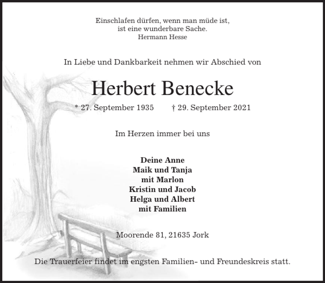<p>Einschlafen dürfen, wenn man müde ist,<br />ist eine wunderbare Sache.<br />Hermann Hesse<br />In Liebe und Dankbarkeit nehmen wir Abschied von<br />Herbert Benecke<br />* 27. September 1935 † 29. September 2021<br />Im Herzen immer bei uns<br />Deine Anne<br />Maik und Tanja<br />mit Marlon<br />Kristin und Jacob<br />Helga und Albert<br />mit Familien<br />Moorende 81, 21635 Jork</p>
<p>Die Trauerfeier findet im engsten Familien- und Freundeskreis statt.</p>