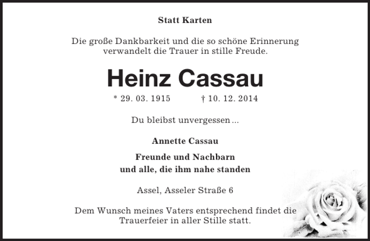 <p>Statt Karten<br />Die große Dankbarkeit und die so schöne Erinnerung<br />verwandelt die Trauer in stille Freude.<br />Heinz Cassau<br />* 29. 03. 1915 † 10. 12. 2014<br />Du bleibst unvergessen ...<br />Annette Cassau<br />Freunde und Nachbarn<br />und alle, die ihm nahe standen<br />Assel, Asseler Straße 6</p><p>Dem Wunsch meines Vaters entsprechend findet die<br />Trauerfeier in aller Stille statt.</p>