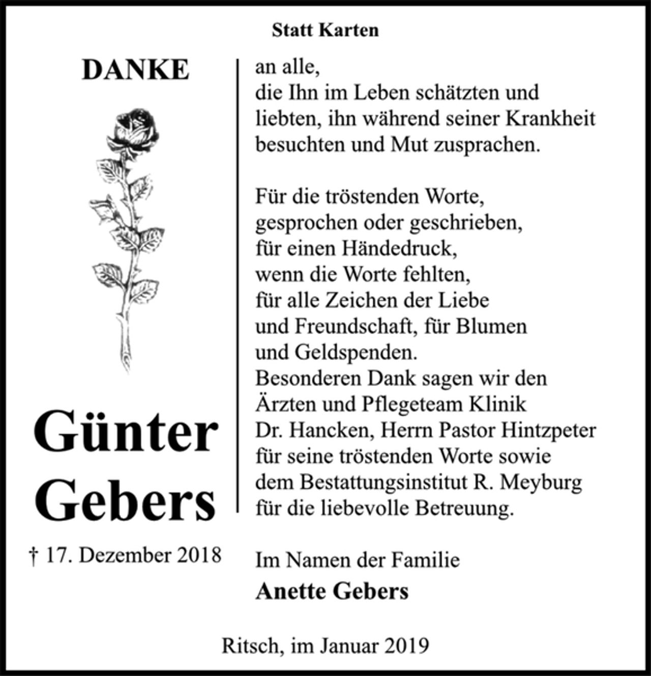 <p>DANKE<br />Günter<br />Gebers<br />† 17. Dezember 2018<br />Statt Karten<br />an alle,<br />die Ihn im Leben schätzten und<br />liebten, ihn während seiner Krankheit<br />besuchten und Mut zusprachen.<br />Für die tröstenden Worte,<br />gesprochen oder geschrieben,<br />für einen Händedruck,<br />wenn die Worte fehlten,<br />für alle Zeichen der Liebe<br />und Freundschaft, für Blumen<br />und Geldspenden.<br />Besonderen Dank sagen wir den<br />Ärzten und Pflegeteam Klinik<br />Dr. Hancken, Herrn Pastor Hintzpeter<br />für seine tröstenden Worte sowie<br />dem Bestattungsinstitut R. Meyburg<br />für die liebevolle Betreuung.<br />Im Namen der Familie<br />Anette Gebers<br />Ritsch, im Januar 2019</p>