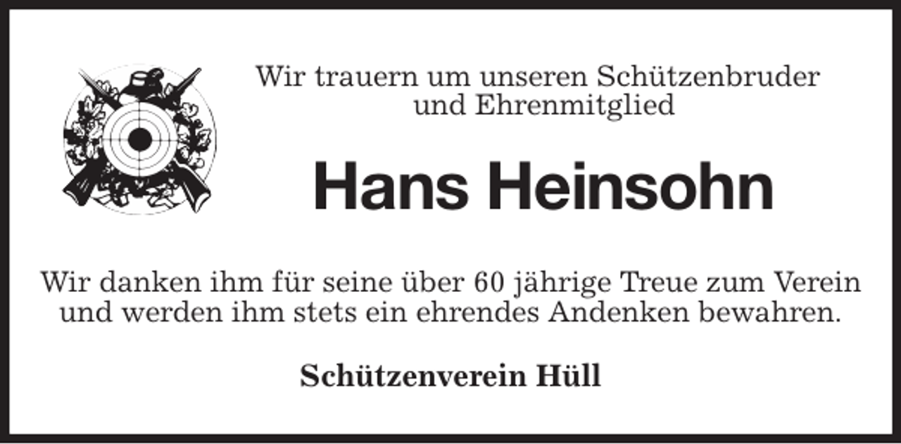 <p>Wir trauern um unseren Schützenbruder<br />und Ehrenmitglied<br />Hans Heinsohn<br />Wir danken ihm für seine über 60 jährige Treue zum Verein<br />und werden ihm stets ein ehrendes Andenken bewahren.<br />Schützenverein Hüll</p>